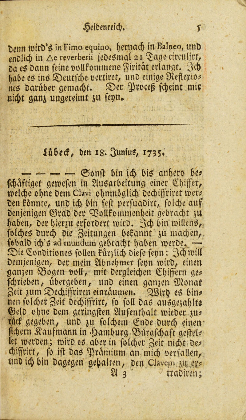 ^etbenreidj. y «> .■* r~- , ■* bcnn tnirb’d inFimo equino, Ijctfiadj in Balneo, imö enDlict) üt Ae reverberii jeDedmal 2iJSage ctrculirf, Daed Daun feine »oUfommeneSiritdt erlangt. 3d) habe ed tnd ©eutfche oertiret, unD einige SKepepio# ned Darüber gemacht. ©er ^cocej* fdjeint mir nicht ganj ungereimt ju fepn* iübccf, ben i&. 3«niuö/ 1735» @onft bin id) big anbero be# fdjdfttget gemefen in Sludarbeifung einer 0)ijfer, tnelcbe ohne Dem. Clavi obnmoglid) Ded)ijfriret Wer? Den fbnnte, unD id) bin fep perfuaDirt, folcbe auf Denjenigen @raD Der ^ollfommenbeit gebracht ju haben, Der bierju crforDert mirD. 3<h bin roiüend, folched burd) Die Leitungen begannt ju machen, fobalD icp’d ad mundum gebracht haben roerDe. — ©ie Qronbitioned foUen furjUch Diefe fepn: Schwill Demjenigen, Der mein Slbnehmer fepn roirD,. einen ganjen $3ogen roll, mit Dergleichen €htffern ge# fdmeben, ubergeben, unD einen ganjen 93lonaf Seit jutn ©echift'riten einraumen. <2Bir5 ed bin# nen foldjet Seit Dednffrirt, fo foll Dad audgejahlfe ©elD ohne Dem gerir.gpen Slufentbalt wieDer ju# rncf gegeben, unD ju folchem €nDe Durch einen- ichern Kaufmann in Hamburg ©ürgfchaft gepef# etjnerDen; wirDed aber in fold)er $eir nicht De# ch'ffrirt, fo ip Dad ^ramium an mich »erfüllen, UnD ich bin Dagegen gehalten, Den Clavem ju. ejc# 51 3 ' ’7 traDiren;