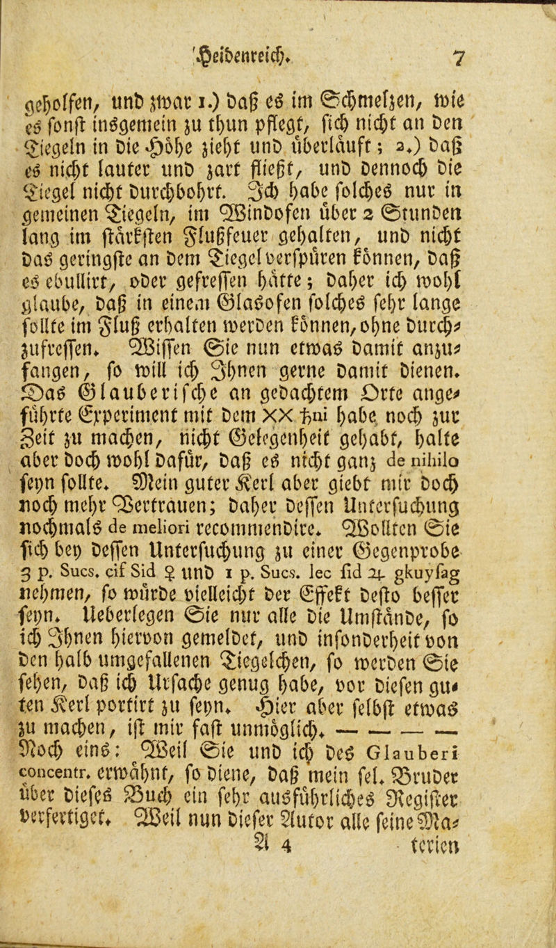 gesoffen, unb atvar i.) Daß es im ©chnteljen, wie c$ fonß insgemein ju thun pflegt, fidj nic^t an Ben Riegeln in Die >£)6he jiel)f unD Überläufe; 2.) Daß es nicht lauter unD jarf fließt, unD Dennoch Die Siegel nicht Durchbohrt. ßch habe foldjeS nur in gemeinen Siegeln, im BffiinDofen über 2 ©tunDett lang im ßatbßen §lußfeuer gehalten, unD nicht DaS geringße an Dem Siegel verfpüren fonnen, Daß es ebullirt, ober gefreflen hatte; Daher ich tvohf glaube, Daß in einem ©laSofen folcheS fe()t lange feilte im §tuß erhalten werben fonnen, ohne Durch* jufreffen. 'SBiffen ©ie nun etwas Damit anju# fangen, fo will ich 3hnen gerne Damit Dienen. 5DaS ©lauberifche an geDachtem Drfe ange* führte ©jeperiment mit Dem xx -ftni habe nodj juu Seit ju matten, nicht ©elegcnheif gehabt, halte aber Doch uoobl Dafür, Daß es nicht gattj de nihilo fepn follte. SOlein guter ^erl aber giebt mir Doch noch mehr Qoertrauen; Daher Dejfen Unterfuchung nochmals de meliori recomtuenDirc. <2Bollten ©ie fich bep Dejfen Unterfuchung ju einer ©egenprobe 3 p. Sucs. cif Sid $ unD i p. Sucs. lec fid Oj- gkuyfag nehmen, fo mürbe vielleicht Der (Sffeft Deßo beffer fepn. Ueberlegen ©ie nur alle Die UmßanDe, fo ich Shuen hiervon gemelDet, unD infonDerheit von Den halb unigefallenen Siegelchen, fo werben ©ie fehen, Daß ich Urfache genug habe, vor Dicfen gu< ten Äerl porfirt ju fepn* #ier aber felbß etwas ju machen, iß mir faß unmöglich* 9?odj eins: SSeil ©ie unD ich Des Glauberi concentr. erwähnt, fo Diene, Daß mein fei. S3ruDet über DiefeS 23uch ein fehr ausführliches 9cegißet berfertiget* <2öeü nun Diefer 2lutor alle feine 3)ia* 31 4 ■ terien