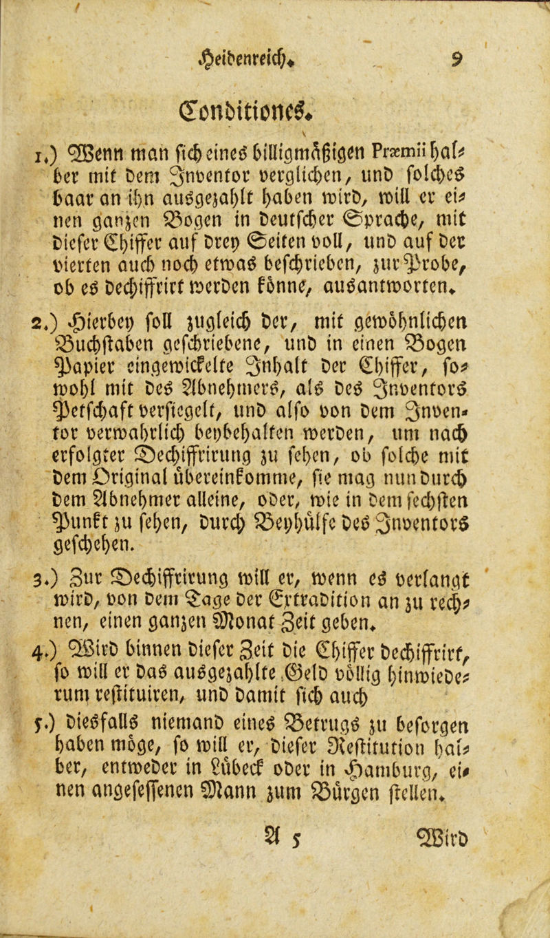 CtonbitioncS* v 1. ) <2Benn man ficb eines billigmäiugen Pramübaf* £>ec mit Dem Snoentot ücvöltc^en, unD folcbcö baar an if>n auSgejablt haben tpirD, voill er ei* nen ganjen $8ogen in Deutfcber ©pracbe, mit Dicfer €i)iff« auf Deep ©eiten ooll, unD auf Der pierten aueb noeb ettpaS befebrieben, jut^robe, ob es Dechiffrier roerDen fonne, ausanttporten» 2. ) hierbei) foH jugletdj Der, mit getpobnlicben SSucbtfaben gefebriebene, unD in einen Söogen Rapier eingetpicfclfe 3nbalt Der (Ebiffer, fo# tpobl mit Des SlbnebmerS, als Des 3m>tnforS §)etfcbaft oerftcgelt, unD a!fo pon Dem ^noen» tot penpabtlicb bepbebalfen roerDen, um nad> erfolgtet 5bed)ijfrirung jtt feben, ob foicbe mit Dem Original übereinfomme, fie mag tiunDurdj Dem Slbnebmer alleine, ober, tpie in Dem fehlten f)3unft ju feben, Durd; SSepbulfe Des SnoentorS gefdjeben. 3. ) 3«r ©ediifftirung tpill et, tpenn cd oetlangf tpirD, pon Dem £age Der ©rfraDition an ju red)# nen, einen ganjen Sftonat Seit geben* 4. ) ‘SßirD binnen Diefcr Seif Die @btjfer Dedjiffrirf, fo rnill er Das auSgejablte :©elD oollig fjtnmieDe^ tum retlituiren, unD Damit ftcb aueb y.) Diesfalls niemanD eines Betrugs ju beforgen haben möge, fo tpill er, Diefer 3fefHtution bat# ber, enmeDer in £übecf oDer in Hamburg,' ei# nen atigefeffencn Sftann jum föürgen (teilen. 2f j SffitrD