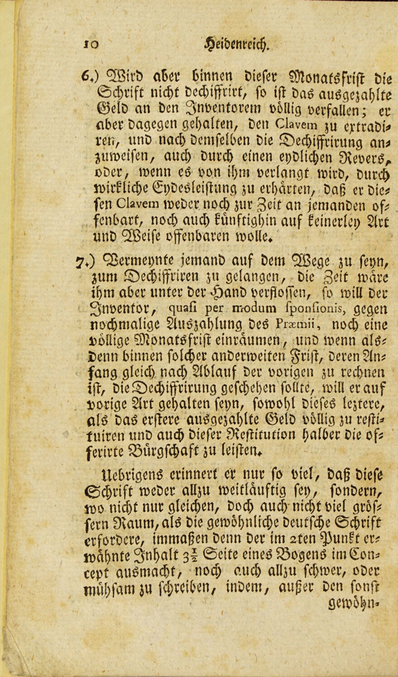 64) <3Birb aber Binnen Diefer fülotiafgfrijl Die ©d)tift nidjf bedjifftirf, fo ifl Das? auögeja^itc @elD an Öen 3n»entorem »ofltg »«fallen; ec aber Dagegen geraffen. Den Ckvem ju ejrfrabi* ren, unD nach Demfelbcn Die SDedjiffrirung an* juweifen, auch' Durd) einen epDUc&en fKeoerS, oDer, wenn eö »on if)nt »erlangt wirb, Durch wirflid)e €i)Deöleiftung ju erbarten, Dag er Die# fen Clavem weber twd) jur Seit an jemanDen of* fenbart, nod) aud) fünftigbin auf fcinerlei) Slrt unD fjßeife offenbaren wolle. 7,) QSermepnte jemanD auf Dem <2ßege ju fe»n, jum ©edjiffriren ju gelangen, Die Seit wäre igni aber unter Der >£janD »erfiojTen, fo will Der 3in»enfor, quafi per modum fponfionis, gegen nochmalige 2lu6jablung Des Prxmii, nod) eine »oflige €DionatOfriJr etnrdumen, unD wenn als?? Senn binnen folget anDerweiten §rijl, Deren 2ln* fang glcid) nad) Slblauf Der »origen ju rechnen ifl, DieSed)tffrirung gefd)ebcn foilte, willerauf »orige Slrt gebalten fepn, fowobt Diefeö lejtere, als? Daö erftere atWgejablte ©elD völlig ju refli* tuiren unD auch Diefer fKeftltution halber Die of* ferirte föürgfcbaft ju (etilen* UebrigenS erinnert er nur fo viel, Dajj Diefe 04>rift weDcr allju weitldttftig fei), fonDern, j»o nicht nur gleichen, Dodj aud) ntcbf »iel gröf* fern Dcaum, alö Die gewobnlicfje Deutfdje ©dirift erfordere, immajjen Denn Der im 2fen fßunft er# wabnte 3nbatf 3I ©eite eineö Q3ogenö im€on* cept au$mad)t, nod) auch allju febwer, oDer mubfam ju fd;rciben, inDem, aufjet Den fonft getpobn«