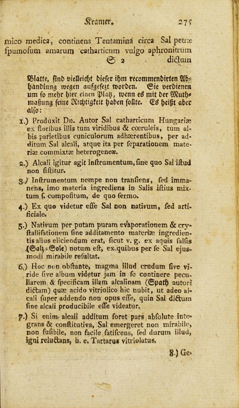 iiiico medica, continens Tentamina circa Sal petrx fpumofutn amarum catharticum vulgo aphronitrürn 0 2 didtum * SMatfe, ftnb biefleidjf biefer i&m recommenbirfen 2Ib^ fyanblung wegen aufgefejt worben. (Sic tterbienen um fo md)r l)iet\ einen 3)la£, wenn e£ mit Der magung feine Ddtfjtigfeit haben foöte. <£$ heißt «bec etlfo: X.) Produxit Dm Autor Sal catharticum Hungarns ex flortbus illis tum viridibus & coeruleis, tum ab bis parietibus cutiiculorum adhserentibus, per ad- ditum Sal aicali, atque ita per feparationem mate- riae commixtoe heterogene®. a.) Alcali igitur agit inftrumentum,fine quo Sal iftud non (lflitur* g.p Inftrumentum nempe non tranfiens, fed imma- nens, imo materia Ingrediens in Salis iftius mix- tum f. compofitum, de quo fermo*. 4. ) Ex quo videtur effe Sal non nativum, fed arti- ficiale* 5. ) Nativum per putam puram evaporationem & cry- ftalliPationem (ine additamento materise ingredien* tis alius eliciendum erat, (icut v. g. ex aquis falfis ,(©öl$*©olt) notum eil, ex>quibus per fe Sal ejus-- modi mirabile refultat* 6J Hoc non obftante, magma illud crudum üve vi« , ride five album videtur jam in fe continere pecu* liarem Sc fpecificam illam alcalinam (©pafft autort di&am) quse acido vitriolico hic nubit, ut adeo ab cali fuper addendö non opus effe, quin Sal difturn (ine aicali producibile effe videatur» f.) Si enim- aicali additum foret pars abfolute inte» grans & conflitutiva, Sal emergeret non mirabile, non fulibile, non facile fatifcens, fed durum illud, igni reluftansj h, e, Tartarus vitriolatus» 8.).Gc