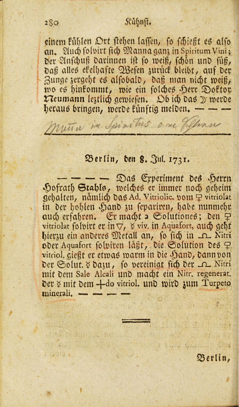 2§0 ffufcttft. einem Fielen Drt flehen laffen, fo fdjiegt es? alfo an. Sind) foloirt fidj ©tannaganj in SpiritamVini; Dev Slnfc&ug Darinnen ifl fo meiß, fdjon unD fug, Dag alles? efetyafte <3Befen jutücf bleibt, auf Der gunge }etgel)f ed alfobalD, Dag man nidjf toeig, mo co frinfoninif, roic ein folc&cd -£)ett ©oftou Heumann lejtUd) gemiefen. £>b idj Dad D met'De l;craud bringen, rocrDe künftig nielDen. 55erlin, ben 8, $ul. 1731. ©ad (Experiment bed j>erm «Spofratg ©tafele, toelcfyed et immer nodj geheim gehalten, ndmlid) Dad Ad. Vitriolic. 00m vitriokt in Der f>of>ten «fjanD ju fepariren, l>abe nunmehr aud) erfahren. (Ermacljta (Solutioncd; Den ? vitriokt foloirt er inv, $ viv. in Acpiafort, auef) gefyt fyierju ein anDered Metall an, fo fid) in -n- Nitri oDer Aquafort foloitcn lagt, Die ©oltition Ded (j? vitriol. giegt er efmad toatm in Die -fjanD, Dannoon Der ©oluf. $ Daju, fo oereinigt fic(> Der ~n. Nitri mit Dem Sale Alcali UnD macl)t ein Nitr. l-egenerat. Der $ mit Dem 4*do vitriol. unD toirD jum Turpeto niinerali. — — .— — SSerlin,