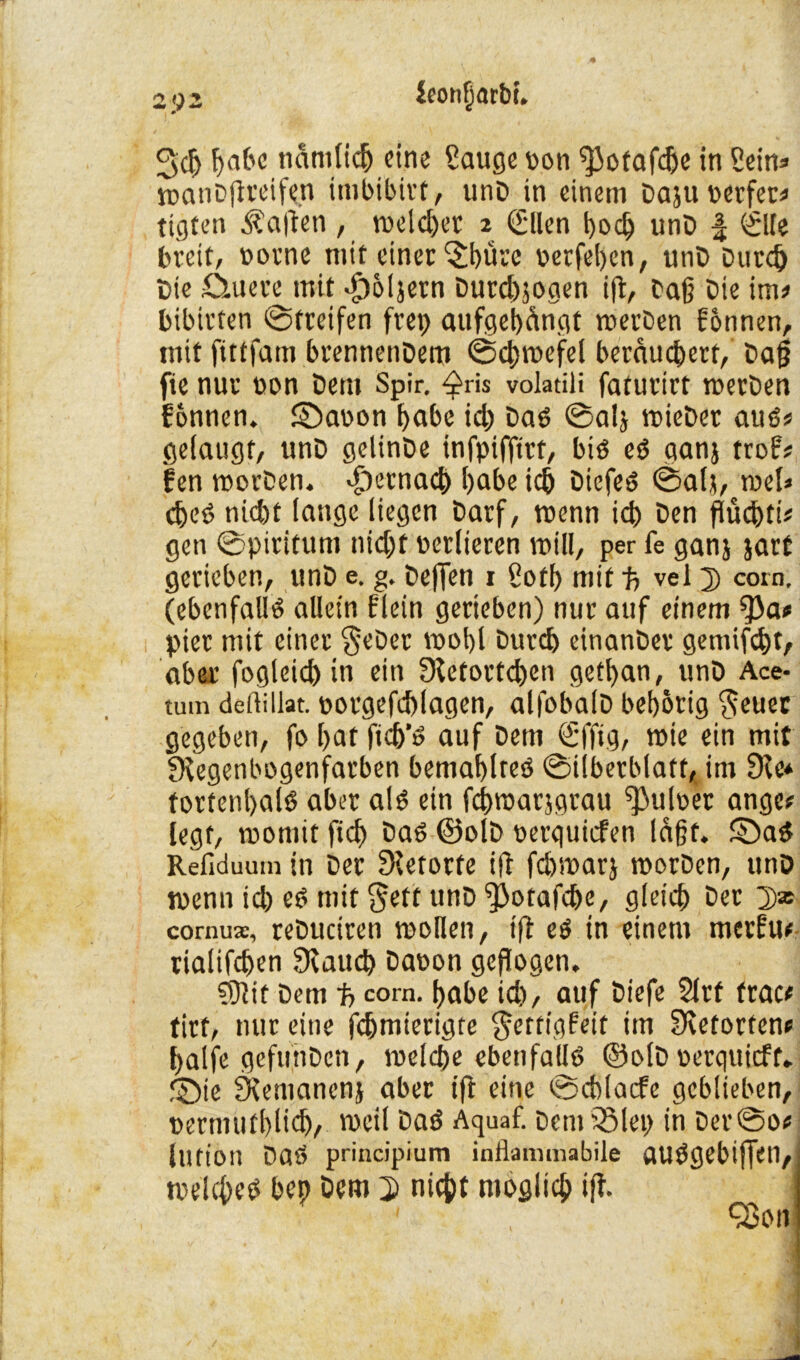 2>)i ieonfjarbt. 3d> gäbe nämlich eine Sauge von ^otafdje in Sein* toanDftreife.n imbibirt, unD in einem Daju perfer# tigten Mafien, meldet 2 0len goeg unD | <SlIe breit, oorne mit einer 'Sgüre oerfegen, unD Dutd) Die ö.uere mit «g)6ijern Durd)jogen ijt, Dag Die im# bibirten (Streifen frep aufgegängt toerDen fonnen, mit ftttfam brennetiDem ©cgtoefel berauegert, Dag fte nur non Dem Spir. ^ris volatili faturirt toerDen fonnen. ©aoon gäbe id) Dad ©alj toieDer auo# gelaugt, unD gelinDe infpiffirt, biö eö ganj trof# fen toorDen. djernaeg gäbe icg Diefed ©alj, roel* cget> nid)t lange liegen Darf, wenn icg Den flücgti# gen ©piritum nidjt verlieren will, per fe ganj jarf gerieben, unD e. g. Degen r Sotg mit f, vel D corn. (ebenfalls allein flein gerieben) nur auf einem fj)a# piet mit einer $eDer toogl Durcg einanDer gemifegt, aber fogleicg in ein Retortegen getgan, unD Ace- tum defiillat. ootgefcglagen, alfobalD begorig §euec gegeben, fo gat ficg’O auf Dem <£ffig, toie ein mit Regenbogenfarben bemaglreö ©iiberblatt, im Re# fortengalö aber al£ ein fcgtoarjgrau ^uloer ange# legt, toomit fic^> Da6 ©olD oerquiefen lagt, SDa$ Refiduum in Der Retorte ift fegsoarj toorDen, unD toenn id) eO mit $eft unD ^)otafcge, gleicg Der 2)* cornuac, reDuciren wollen, iß eö in einem merfu# rialifegen Raucg Daoon geflogen. ?S?it Dem f> corn. gäbe id), auf Diefe 21rt trat# tirt, nur eine fegmierigte $ertigfeit im Retorten# gaife gefifnDen, roelcge ebenfalls ©olD oerquieff. £>ie Remanenj aber ift eine ©cblacfe geblieben, oernuitglid), weil DaS Aquaf. Dem 33lei> in Der@o# lutt’on Daö principium inflammabile flUSgebtffen, toekges bep Dem 3) niept ntoglicg iff. ] Q3on