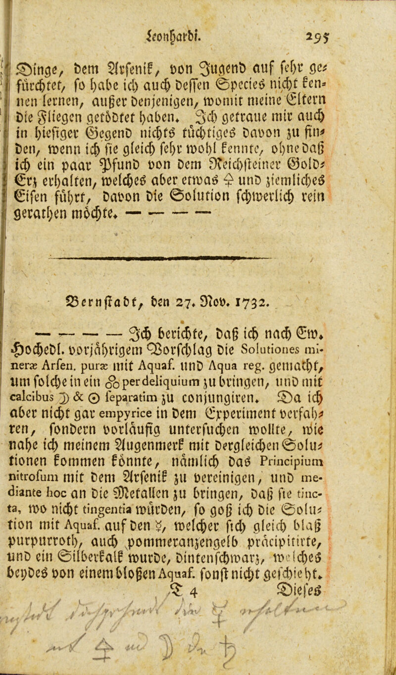 25? iconfjarM. ij g}inge, Dem Slrfetiif, pon SugenD auf fcf>r ge* flicktet/ fo l)abc id) audj Dcffcn ©pecieö nicht ben» neu lernen, außer Denjenigen, womit meine ©[fern Die fliegen getöDtet haben. ^3'cf» getraue mir auch Iin biefiger ©egenD nichts tüchtigem Daoon ?u fm> Den, wenn ich fie gleich fcf>r wohl bennfe, ohne Daß ich ein paar ^3funD oon Dem D?eicl)fteiner ©olD* €rj erhalten, melehed aber etwas £ unD jiemliched ©fen fuhrt, Dapon Die ©olution fcbmerlid) rein geraden motzte* — 25ernffabt, ben 27. 9ioP. 1732. v ft — — Sch beriefe, Daß ich nach StP» *£)ocheDf. porjäljrigem Q3orfd)lag Die Solutiones mi* nera Arfen. pur* mit Aquaf. UnD Aqua reg. genißthf, umfolcheinein <&perdeliquium ju bringen, unD mit calcibus j) & 0 feparatim ju COnjtUigiren. 5Da ich aber nicht gar empyrice in Dem ©perimenf verfahr ren, fonDern vorläufig unterfuchen wollte. Wie nahe id) meinem Slugenmerf mit Dergleichen ©olu* tionen bommen bonnte, nämlich Das Principium nitrofummit Dem Slrfenib ju pereinigen, unD me- diante hoc an Die Gefallen ju bringen. Daß fte tiuc- ta, wo nid)t tingentia WitrDen, fo goß ich bie ©o!m tion mit Aquaf. auf Den «, welcher ftd) gleich blaß purpurrotl), auch xpommeranjengelb prdeipitirfe, unD ein ©ilbetbalb wurDe, Dintenfchwarj, welchem bepDeS pon einem bloßen Aquaf. fonjf nicht gefd)iel)t* $ 4 SDiefes / 1 / ? / fr, . h dt *