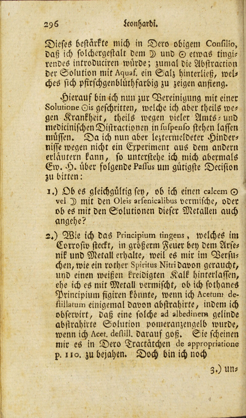 ©iefeg bcgörfte midj in ©eto obigcnt Confilio, Dag id) folcgetgegalt Dem 2) unD © etwag tingi^ tenDeg infroDuciren wütDe; juntal Die Slbgtaction Der ©olution mitAquaf. ein ©alj gtnterlieg, web cgeg ficg pgtfcggenblütbfarbtg ju jeigen angeng. dpierauf bin id) nun jttc Bereinigung mit einer Solutione ©is gefcgritten, reelle icg aber tbeilg me# gen -Äranfgeit, tbeilg wegen oielcr 2lmtg#unD meDicinifd)en©igractionen infufpenfo gegen lagen niugen. $Da id) nun aber lejfermelDefer «£)inDer* tiige wegen nicht ein ©periment aug Dem anDern erläutern fann, fo untcrgel)e id) mid) abernialg (Sw. dp. über folgenDePaflus um gütigge SDecifton ju bitten: 1. ) £)b eg gleichgültig fei), ob id) einen calcem © vel 2) mit Den Oleis arfenicalibus Ocmiifcbc, oDet ob eg mit Den ©olutionen Diefet SJletaUen aud; angebe? 2. ) *3Bie icg Daö Principium tingens, weldjeg int <£o trogt» gecft, in grbgetm ^euer bei) Dem Sitfe# nif unD befall erbalte, weil eg mir im Berfu# egen, wie ein rotber Spiritus NitriDaoon geraucht, unD einen weigen freiDigten ^'alf biuterlagen, ege id) eg mit befall oermifcbt, ob ich fotbaneg principium ggiren fonnte, wenn ich Acetum de- fiillatum einigemal Daoon abgragirte, inDem icg obfetoirt, Dag eine folcge ad albedinera gelinDe abgrabirte ©olution potueranjengelb wurDe, wenn id) Acet. defiill. Darauf gog. @ie fcheinen mit Cg in SDetO ^ractdtcgen de appropriatione p. iio. ju gejagen. SDocg bin icg noch 3*) un#