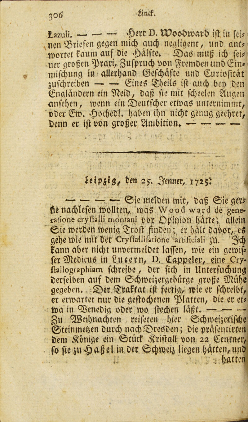 Lazuli. * — '£)ett D. U?OOÖWatt> iß in fei« nen Briefen gegen mich auch negligent, und ant« wortet faum auf Die >£)&lfte. S)a6 muß id) fei« tier großen ^irari, gufptucb von fremden und Sin* niifd)ung in allerhand ©efdjdfte und Curtoftfaf jufdjreiben SineS C^Tfjeifö iß auch bet> Den (Sngländern ein “ißeiD, baß fie mir fcfjeeien Singen <mfe!)en, wenn ein ©eufföet etwaö unternimmt, ober Sw. djocßeDl. haben ii)ii nicf)f genug ge ei) rer, Denn er iß von großer Slmbttion» — — SeiPS*8/ ^en 2S- •S'etwer, 1725? ( — — _ ©ie mctben mit, Daß (Sieget? fie na^tefen Wollten, wai> Wood ward de gene- ratione cryflalli montan! pbt ©pitlion [)dfte ; allein ©ie werden wenig 'Jtoß ftnDen; er [)dlt Dabor, e$ gel)e Wie mir Der Cryftallilatione artificiali JU. 3M) fann aber nicht unbcrmelDct laßen, wie ein gewiß fet?OleDicu$ in Sueern, D. Cappeler, eine Cry- flallographiam fchretbe, Der ficb in Untetfucfrung berfelben auf Dem ©chweijetgebürge große €9^uf>c gegeben, £Der ^raftat iß fertig, wie er fdjreibt, er erwartet nur Die geßochencn glatten, Die er et« wa in Venedig oder wo ßecben laßt. — - gu <3Bejl>nad)ten reifeten hier ©cbweijerifebe ©feinmebcn Durch nad)3>tedden; Die prafentirfett Dem Könige ein ©tucf dv rißall von 22 Zentner/ fo fie ju «giaßel in Der ©chweij liegen hätten, unD