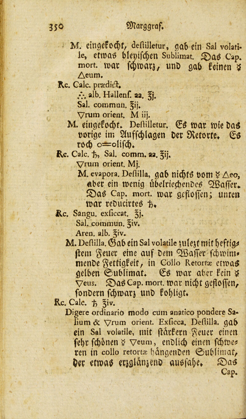 M. eitigcfo^f, deflilletur, gab ein Sal volati- le, etwas blepifdjen Sublimat, ©as Cap. mort. war fefiwarj, unt gab feinen $ Aeum. Rc. Calc. prardirl, .v, alb. Hallenf. aa. 5j. Sal. cornman. 51’j. Vrum Orient. M iij. M. eingefaßt. Deflilletur. & war wie ta$ »orige im 2luff4>lagen Oer Retorte* €$ rocb o=olifd). Rc. Calc. ft, Sal. comra. aa. jij. Vrum Orient. Mj. M. evapora. Deflilla, gab nidjtö »Om ? Aeo, aber ein wenig übelriccbenDcS Halfer* ©aS Cap. mort. war gefloffen; unten war reöuctrtes ft* Rc. Sangu. exficcat. §j. Sal, cotnmun. 51V. Aren. alb. J'v. M. Deflilla. (J5ab ein Sal volatile $ulejf mit heftige ftem geuer eine auf Dem Sailer febrnim* mente getfigfeit, in Collo Retort* etwas gelben ©ublimaf. €s war aber fein s Veus. ©aS Cap. mort. war nicht gepoffen, fonDern febwarj unt> fobligt. Rc. Calc. ft 51 v. Digere ordinario modo cum anatico pondere Sa- lium 6c Vrum Orient. Exficca, Deflilla. gab ein Sal volatile, mit fidtfern geuer einen febt fronen $ Veum, enblid) einen fdjwe* ren in collo retorta; bangenDen ©ubiimaf, t)ip etwas erjslanjenö ausfa&e* ©as Cap.