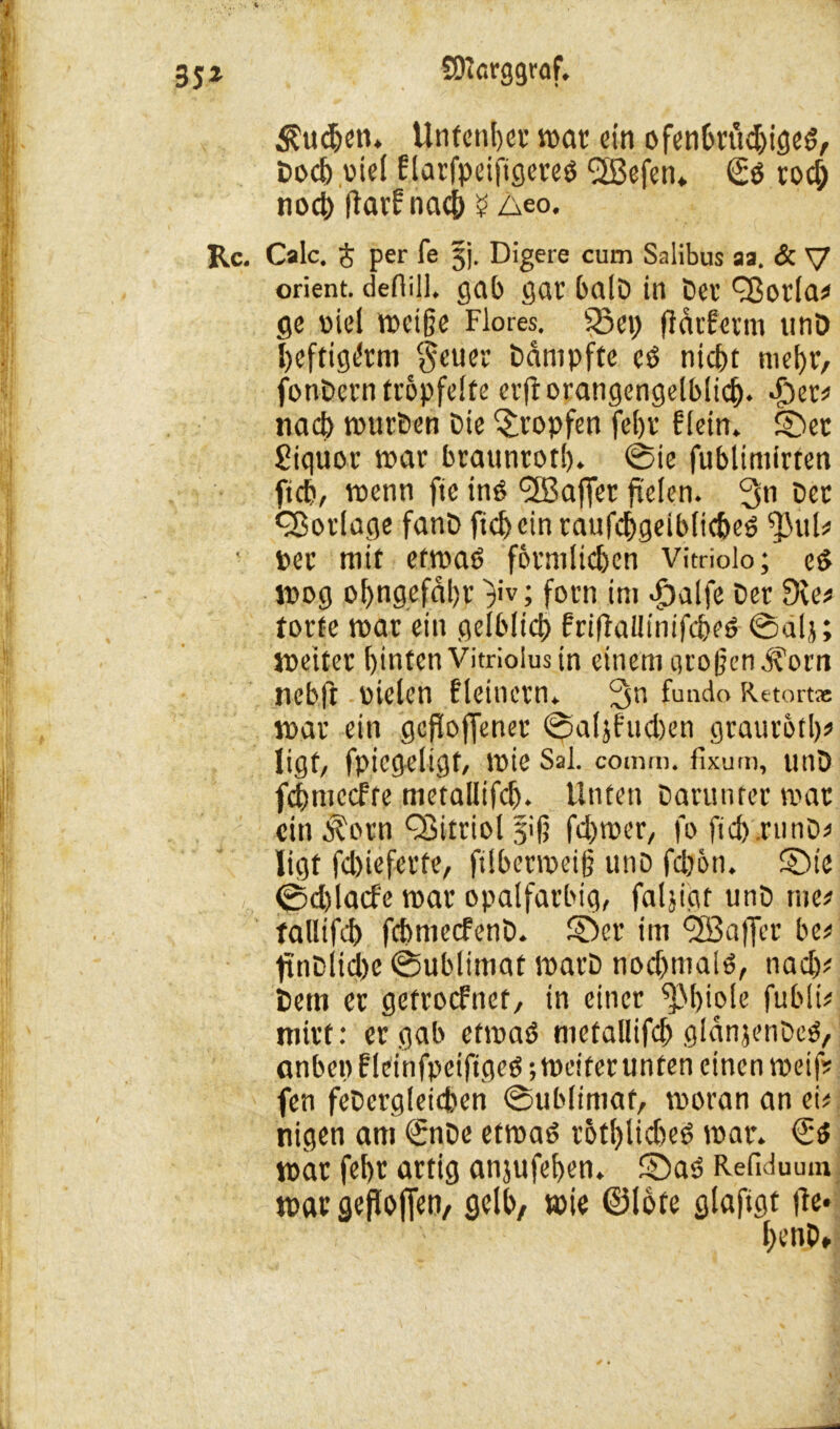 Sueben. Unfcnljev srtac ein ofenbrttdjiged, fcoeb viel Elarfpeiftgereö <2ßefen* (Ed rod) noch flarfnacb $ z\eo. Rc. Calc. $ per fe §j. Digere cum Salibus aa. & V Orient, deflill. gab gar balD in Bei’ cßotla# ge viel meife Flores. 53ep fidrferm «nD beftigdtm $euer Bämpfte eö ntc£»t mehr, fonBetn tröpfelte erftorangengelblicf). ^>et2> nad) nntrBen Oie tropfen fel)v f fein* ©et Siquot mar braunrot!). 0ie fublimirten ftd), voenn fte ind <3Baffer fielen. 3n Bet Vorlage fanB ftd)cintaufcf)geiblid>ed $ul* ■ per mit etmad förmlichen Vitriolo; ed lpog of)ngefdl)p }iv; forn im d!)alfe Ber Sie# torte mar ein gelbltd) friflaüintfcbed 0a(j; meiter fjinten Vitrioius in einem großen d?om nebft Bielen fleinctn. 3n fando Retort* mar ein gesoffener 0aljfud)en graurotl)? ligt, fpiegeligt, mie Sal. comm. fixum, unö fcfmiecfte metallifd). Unten Barunter mar ein^orn Qöitriol sifj fd)mer, fo fiduruno# ligt fd)ieferfe, filbetmeifj uno fd)6n. ©ie ©d)lacf'e mar opalfarbig, faljigt unB me# tallifd) fcbmecfenB. ©er im <2Ba|]er be# ftnBlid)e 0ublimat marB nodfniald, nad)# Bern er getroefnet, in einer ^Mjiofe fublt# mitt: ergab etmad metallifd) glanjenBed, anbet) f leinfpeiftged; meiferunten einen mei (V fen feBergletcben 0ublimaf, moran an ei# nigen am €nBe etmad rötf)lid)ed mar. €d mar fef)t artig anjufefyen. ©ad Refiduum mar gefloffen, gelb, mie ©lote glaftgt fte- l;enp»