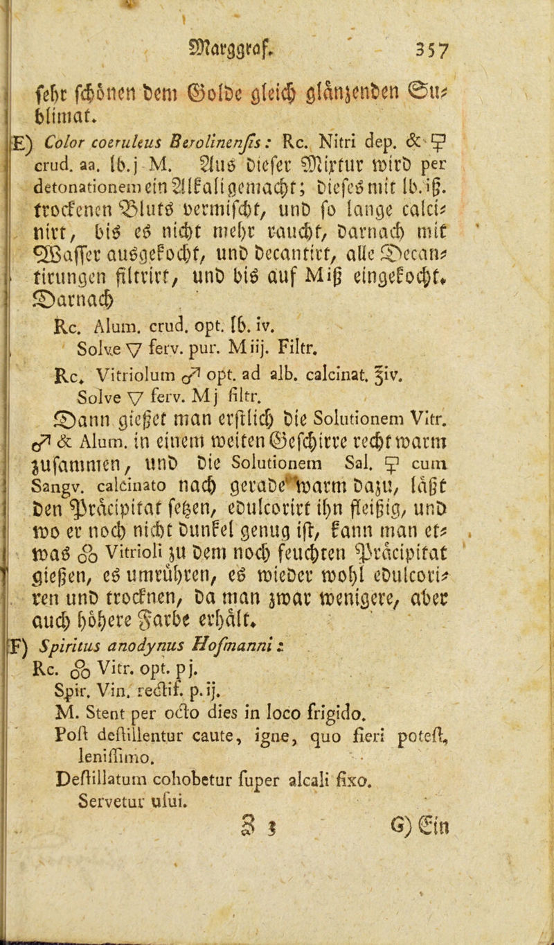 SOlarggrof. ' 3 57 ( fetjr fdjSneti bem ©olDc gleich gldnjenben ®it? : blimat. E) Color coerultus Berolinenßs : Rc. Nitri dep. & crud. aa. Ib.j M. 2lUÖ btcfer 9311 Vf UV Wirb per detonationemcinSUfaligcmaC^f; biefePmit Ib.if. ftocfcnen l2Mufö nermifcbt, unb fo lange calci* nitt, bi£ e6 nidjt mehr raucht, baniact) mit ^Eßaffet atWgef'ocht, unb becantirf, alle SDecan* I i finnigen filtrirf, unb biö auf Miß eingekocht* ©arnach Rc. Mum. crud. opt. lb. iv. Solv.e V ferv. pur. Miij. Filtr. Rc. Vitriolum ^ opt. ad alb. calcinat. 5k. Solve V ferv. M j filtr. ©ann gieret man erftlidj bie Solutionem Vitr. & Alum. in einem weiten ©efchirre recht warm jufanimen, unb bie Solutionem Sal. y cutn Sangv. calcinato nach gerabe' Warnt baju, laßt ben ^racipifat fc^en, ebulcorirf il)n fleißig, unD wo er noch nicht Dunfel genug ift, kann man et# waö ob vitrioü ju Dem nodj feuchten ^3rdcipifaf | gießen, cd umrül)i*en, eö wiebcr wohl ebulcori* ren unb trocknen, ba man jroar wenigere, aber aud) höhere $arbe erhalt* F) Spiritus anodynus Hofmanni: Rc. 00 Vitr. opt. pj. Spir, Vin. reclii. p.ij. M. Stent per odo dies in loco frigido. Poll defUilentur caute, igne, quo fieri poteft, leniffimo. Deflillatum cohobetur fuper alcali fixo. Servetur ufui. Bi G) Sin