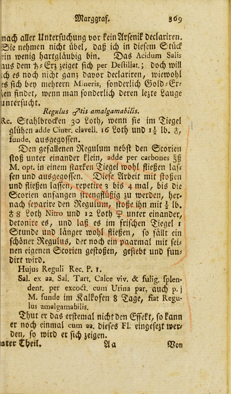 nad aller Unferfudjung t>t>r feinSlrfenif Declariren. Sie nehmen nidt übel, Da(? id in Diefem ©fücf :in wenig Ifartgiäubig bin. ©a$ Acidum Salis Ut3 Dem 1r>t Sn jciget ftd per Deftillat.; Dod toill d eP nod nidt gan$ Daoor Declariren, wiernol)! :P ftd bep meutern Mineris, fonDerlid ©olD#€‘r-' >n jlnDet, wenn man fonDerlid Deren lejte Sauge jnterfudt. Regulus qTltis amalgamabllis, •Kc. ©taljlbrocfen 30 Sotl), wenn fte im Riegel glühen adde Ciner. clavell. 16 Sotl) unD lb. t, fuude, auögegoffen. ©en gefallenen Ülegulum nebfl Den 0coriett floß unter einanDer flcin, adde per carbones §§ M. opt. in einem frarfen Riegel wof)l fließen laf« fen unD auOgegoffen. ©iefe Slrbeif mit flößen unD fließen l affen, vepetire 3 bis 4 mal, bis Die ©cotien anfangen flrengjlüßtg ju wet’Dcn, f>eu- nad feparire Den Seegulum, flöße il>n mit £ lb. S8 Soti) Nitro unD 12 Sotf) 5? unter einanDer, Detonire es, unD laß es im frifden Riegel t ©tunDe unD langer wo!)l fließen, fo fallt ein fdbner JKeguluS, Der nod ein paarmal mit fei* nen eigenen ©corien gefloßen, gefiebt unD fum DtrfwirD. Hujus Reguli Rec. P. 1. Sa!. ex aa. Sal. Tart, Calce viv. öc fulig, fplen« dent. per exeod:. cum Urina par, aUCfe p.) M. funde im d?a[f?ofen 8 ^age, fiat Regu- lus amalgamabilis. §but er Das erjlental nidt Den (Effeff, fofann er nod einmal cum aa, DiefeS Fl. eingefejt wer* Dem fo wirD et fid leigen. atecC&etl, Sla $cn