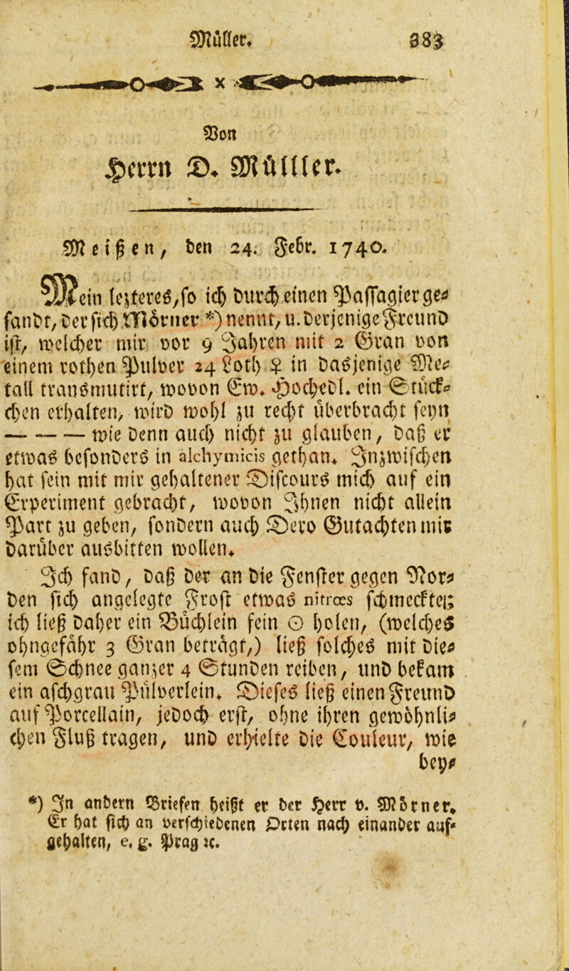 58ott #ctm ©♦ SJitiUler. SD? ct^eit, ben 24. gebe. 1740. ?H?ctn lejtereö,fo i# Bur# einen sjJafidgiergef fanBr, Cecfid)tTt6nicv *)nennt, u. Derjenige grcunD ift, welcher mir rot 9 fahren mit 2 ©ran ron einem rotben ^)ul»et 24 £ot!> ? in Dasjenige ®tv fall tranötnufirt, moron €m. •po#eD(. ein ©tücf« #en erhalten, mirD moE)! ju re#f überbra#t fcpn mie Denn au# ni#t ju glauben, Dag er etmaä befonDetö in älchymicis gethan. 3ujmif#en bat fein mit mir gehaltener ©ifcours tni# auf ein ©rperiment gebracht, moron 3hnen tü#t allein ^art ju geben, fonBern au# £)evo ©uta#fenmi6 Darüber auöbitten mollen. 3# fanB, Dag Der an Die §en(Tct gegen ‘üftor? Ben ft# angelegte $voft etmaP nitroes f#mecftei; i# lieg Daher ein fSü#lein fein G holen, (me!#e$ ohnccfaht' 3 ©van betragt,) lieg fol#es> mit Die« fern ©#nee ganjet 4 ©tunDen reiben, unB befam ein af#grau fpülrerlein* ©iefeS lieg einen $reunD auf ^orcellain, jeDo# erft, ohne ihren gem&bnlu> #en glug tragen, unB erhielte Die (Eouleur, mie bep* *) 3n anöcrn tSriefm bci0f er ber $et* e. 5ß Urner» Sr bat ftcb an oerfebtebenen iDtten na# einattöer aaf« gepalten, e, g. sprag >c.