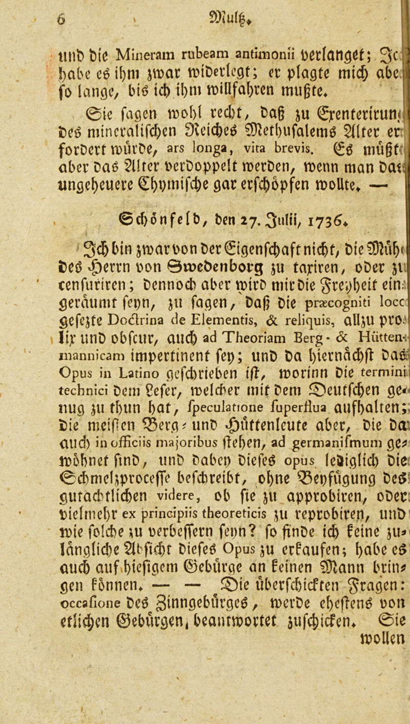 llllt» btC Mineram rubeam antimonii petlangef; 3c habe eg il)m jwac wibeclegt; ec plagte midj abe fo lange, big icb il>m tr>illfat>ccn mußte. @ie fagen mol>l ced)t, Daß ju ©jrenfecicuni1 Deg minecalifdjen Steicbeg SETiorbufalemg Slltec ec fotDett WÜCDe, ars longa, vita brevis. müßt1 abec Dag 2llrec PecDoppclt wecDen, wenn man Dat ungebeuece Cf>pmifct>e gac eefebopfen wollte. — ©cf)önfelb, ben 27.1736. 3$ bin jwacDonDec@genfcbaftnicbf, Die!0}üb< 6eg <£)eccn oon ©voeöenboeg ju tapicen, oDec ji cenfucicen; Dennoch abec mich micDte $cepbeif ein:' geedumf fepn, ju fagen, Daß Die pracogniti locc gefejte Dodrina de Elementes, & reliquis, alljU pi’0- lijt' unD obfctlC, auch ad Theoriam Berg - <5c Hütten-;) mannicam impertinent fep; unD Da l)iecnnd)fl Das Opus in Latino gefebeieben ift, morinn Die termini technici Dem Cefec, melcbec mit Dem SDeutfdjen ge* nug ju tl>un bat, fpeculatione fuperflua aufbalten; Die meiflen Q3ecg?unD ^üftenleute abec, Die Da Ölld) inofficiis majoribus (leben, ad germanifmum ge* wobnef ftnD, utiD Dabei) Diefeg opus le&iglid) Die <Scbmcljpeoce(Te befcbceibt, ohne $8epfügung Ded gutachtlichen videre, ob fie jtt appcobicen, oDec: Pieltnel)C ex principiis theoreticis JU Cepcobicen, Utlö wie folcbe ju ueebeffeen fepn? fo ftnDe id) feine ju» längliche Slbftcbf Diefeg Opus ju eefaufen; bed^cg auch auf biefigem ©ebuege an feinen SHann beim gen fonnen. — — ^ SDie übeefebieften $cagen: occafione Dcg Sinngebucgeg, wecDe ebefleng oott etlichen ©ebuegen, beantwortet jufebiefen. @ie wollen