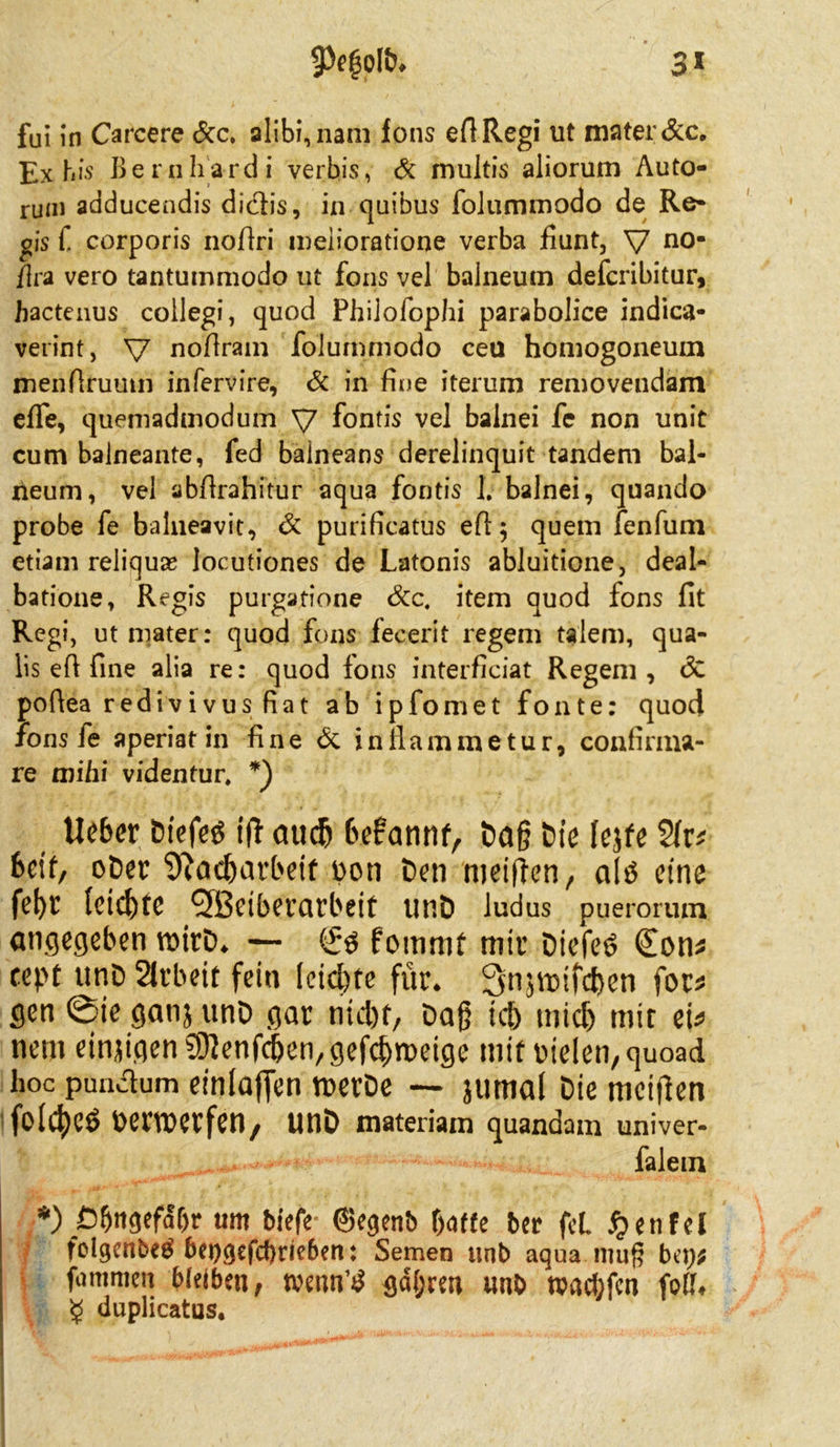 fui in Carcere &c. alibi,nam Ions eflRegi ut mater&c. Ex bis Bernhardi verbis, & multis aliorum Auto- rum adducendis didb's, in quibus folummodo de Re- gis f corporis noßri melioratione verba fiunt, V n0* flra vero tantummodo ut fons vel balneum defcribitur, hactenus collegi, quod Philofophi parabolice indica- verint, V nofiram folummodo cea homogoneuin menfiruum infervire, 6c in fine iterum removendam efle, quemadmodum V fontis vel balnei fe non unit cum baineante, fed baineans derelinquit tandem bal- rieum, vel abßrahitur aqua fontis 1. balnei, quando probe fe balneavit, 6c purificatus efl; quem fenfum etiam reliqua? locutiones de Latonis abluitione, deal- batione, Regis purgatione Scc. item quod fons fit Regi, ut mater: quod fons fecerit regem talem, qua- lis efi fine alia re: quod fons interficiat Regem, <3c poftea redivivus fiat ab ipfomet fonte: quod fons fe aperiat in fine Öc inflammetur, confirma- re mihi videntur, *) Ue6er Dtefetf ift atidj befannf, Dag Die lejfe Seif, oper 9tad)arbeif pon Den nieiffcn, a(P eine fel)t (eichte QBeibetatbeif unD ludus pueronun angegeben raitp. — <£$ fomnit mir Diefeö €on* cept unD Sltbeit fein fctcpte für* 3n$tt)ifd}en for* gen @ie ganjunD gar nid)f, Dag tcb tnidj mit ei* nem einzigen Sßenfcben^efc^meige mit fielen, quoad hoc punctum einlaffen nwDe — jutnal Die mcttfen folc^Cö oerwerfen, unD materiam quandam univer- falem *) Öbngefaf>r «m bfefe ©egenb f)af£e ber fcL $enfel folgenbeö bei>gefd>rie6en: Semen unb aqua nuig bei;; (intimen bleiben, trennt gdfjrm unb tvacbfcn foff* £ duplicatus.