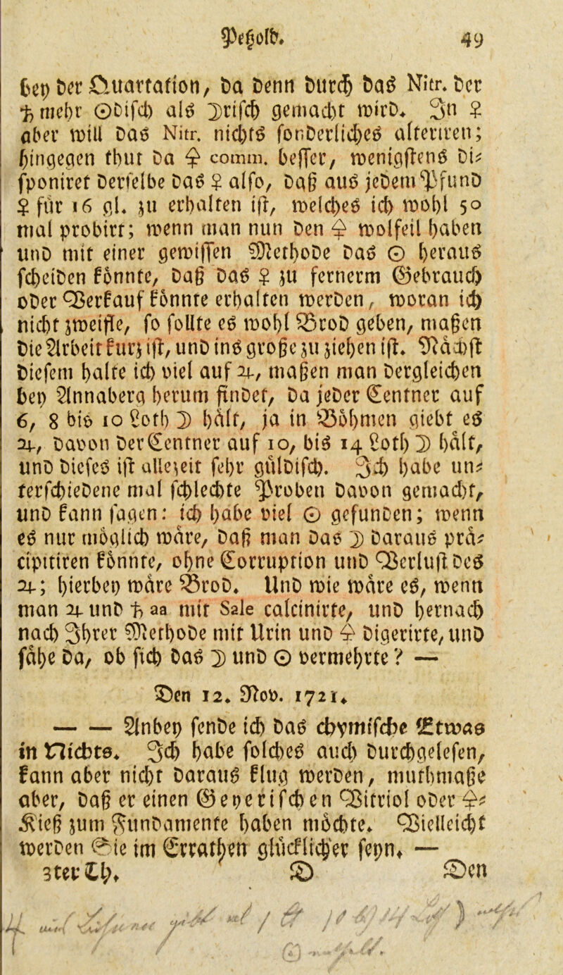 fcep bet öuartafton, Da Denn Durch Dae Nitr. Der •fcrncbr ©Difd) ale Drifch gemacht wirb. 3n ? ober n>ill Daß Nitr. nichte fonDerlichee alfettten; hingegen (hur Da comrn, befler, roeniciftenß Di? fponiret Derselbe Dae $ alfo, Dag aut? jeDem^funD $ für 16 gl. 5» erhalten ifr, welcpee ich wohl 5° mal probirr; wenn man nun Den $ wolfeil hüben titiD mit einer gen)i|Ten SDicthoDe Dae O betaue fcheiDen fonnte, Dag Dae ? ju fernerm (gebrauch ober Verfauf fonnte erhalten werDen, woran td) nicht sttjeifTe, fo follte ee wohl SßtoD geben, magen Die Arbeit für} ifl, unD ine großeju jichen ifh Sftdchfl: Diefeni halte id) viel auf ir, magen man Dergleichen bep Slnnaberg herum ftuDet, Da jeDer Zentner auf 6, 8 biß io £oth D hdft, ja in Böhmen giebt ee 34-, Davon DerKentner auf io, bie 14 £otl) 3> halt, unD DiefeP ift allezeit fehl’ gülDifch. 34) habe un# terfchieDene mal fdhlechte groben Davon gemacht, unD fann fagen: ich habe viel ö gefuncen; tvenn ee nur möglich wäre, Dag man Dae j) Daraue prtV cipttiren f&nnte, ohne Korruption unD Vcrluif Dee 24.; hierbep wäre ^SroD. UnD wie wäre ee, wenn man 24- unD t> aa mit Sale calcinirte, unD hetnach nach 3bter ^erhöbe mit Urin unD 4 Digerirte, unD fdhe Da, ob ftcb Dae 2) unD © vermehrte ? — 53en 12. 9?ov. 1721* Slnbep fenDe ich Dae cbvntifdie (Etwas in nichts. 3# habe folchee auch Durchgelefen, fann aber nicht Daraue fing werDen, niufbmage aber, Dag er einen @ e t> e r i fch c n Vitriol oDer Ä'ieg jutn ^unDamente haben möchte. Vielleicht werDen 0ie im Krratben glucflicpet fepnt — 3tep£l;. © SDcn