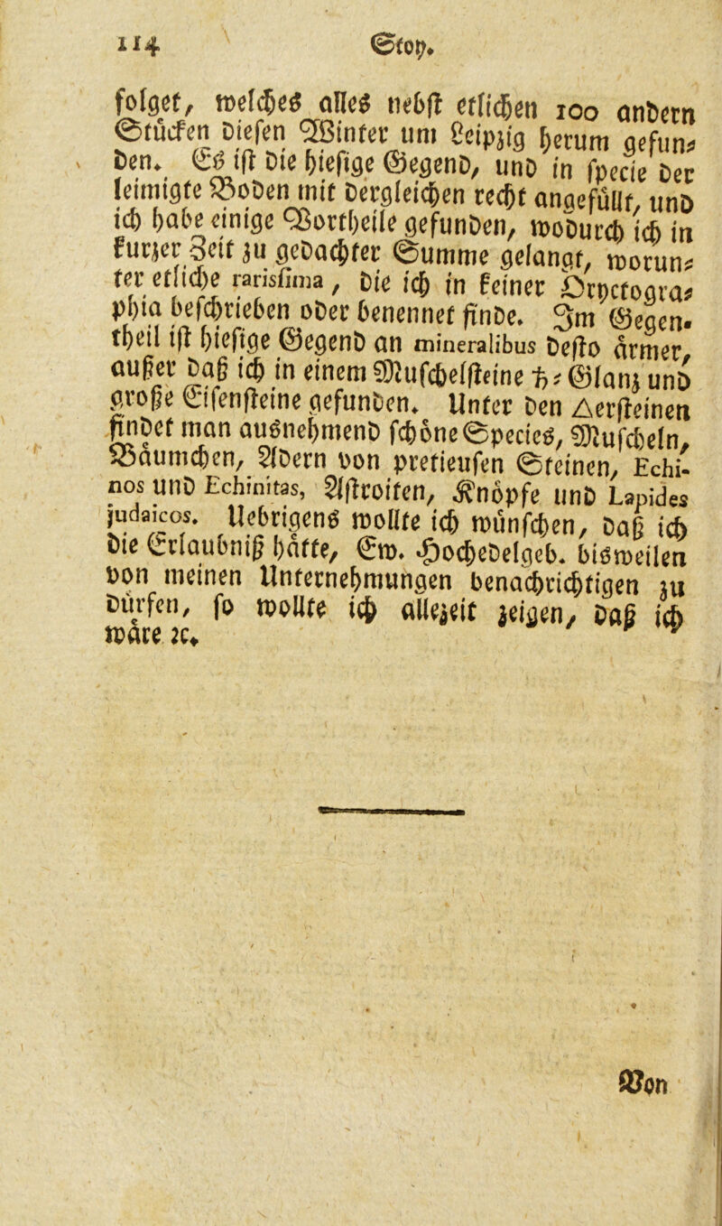 folget, meines alle* tiebfi etlichen ioo andern etücfen Dtcfen hinter um ßeipjig herum gefun ' ^ ^Ief*öe ©egenD, unD in fpecie Der lemugte «oDen mit Dergleichen recht angefüllt, unD ich f)abe cintcje QSortheile gefunDen, ipoDurcb ich in furjer octUu geDachfer ©umme gelanot, »orun# teretuche «nsfima, Die ich in feiner ßrpctogra* pl)ta befchriehen oDer benennet ftnDe. 3m ©egen, tpc’ü ifl hiefige ©egenD cm mineralibus Defto armer außer Daß ich in einem S9lufcbel|ieine ©Janj unö große ©fenfteme gefunDen» Unter Den Aerfieinett pDet man auönehmenD fch6ne©pecieö, CKufcheln, Bäumchen, 5lDern von pretieufen ©reinen, Echi- nos UnD Echiaitas, Slftroifen, Knopfe unD Lapides ,uda,cos. Uebrigenö tvoüte ich münfcben, Daß ich Die Crlaubntfj hafte/ ©n>. >£)ocbeDelgeb. biömeilen pon meinen Unternehmungen benachrichtigen m Dürfen, fo tpoUfe ich alleieit feigen. Daß ich tpare :c» ^