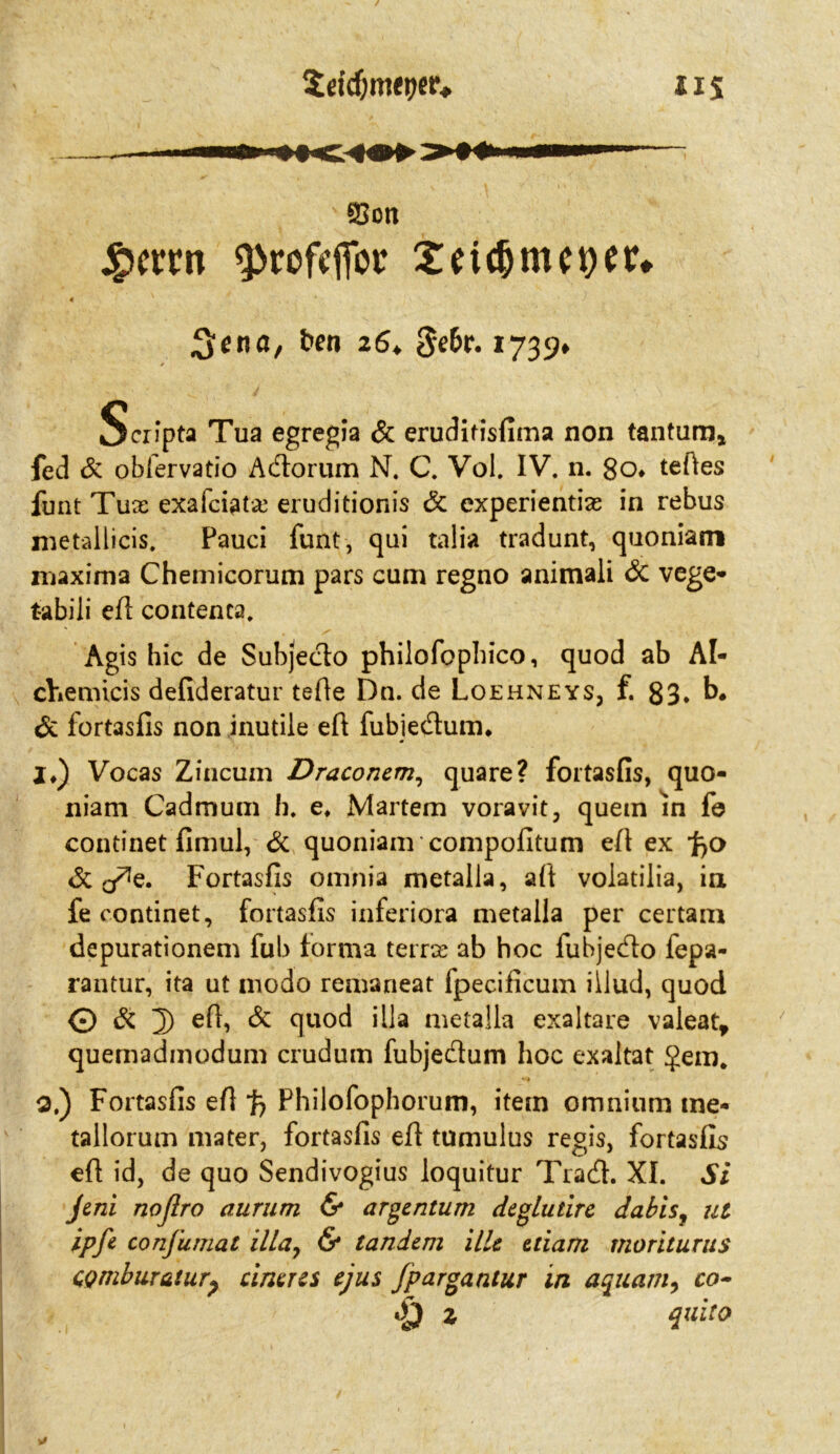 i1 s 93ott #emt sprofffiot4 X:ii$mc9tr» « 3ena, ben 16* Sefcr. 1739» Scripta Tua egregia & eruditisfima non tantum* fed & obfervatio A&onim N. C. Vol. IV. n. 8o* teftes funt Tux exafciatx eruditionis 6c experientias in rebus nretallicis. Fauci funt, qui talia tradunt, quoniam maxima Chemicorum pars cum regno animali 6i vege* tabili eA contenca. Agis hic de Subjeclo philofopbico, quod ab Al- chemicis defideratur tefie Dn. de Loehneys, f. 83. b. 6c fortasfis non inutile eA fubiedum. !♦) Vocas Zincum Draconem, quare? fortasfis, quo- niam Cadmum h. e» Martern voravit, quem in fe continet fimul, 6c quoniam compofitum eA ex 'fco 6c o^e. Fortasfis omnia metalla, aA voiatilia, in fe continet, fortasfis inferiora metalla per certam depurationem fub forma terrx ab hoc fubjedo fepa- rantur, ita ut modo remaneat fpecificum iilud, quod © 6c 3) eA> & quod iila metalla exaltare valeat, quemadmodum crudum fubjedum hoc exaltat $em, 0.) Fortasfis eA fc Philofophorum, item omnium tne- tallorum mater, fortasfis eA tumulus regis, fortasfis eA id, de quo Sendivogius loquitur Trad. XI. Si Jeni noßro aurum & argcntum degludre dabis, ut ipfe confumat ilia, & tandem illc ziiam moriturus CQmburaiurp untres ejus fpargantur in aquani, co- <£} z quito