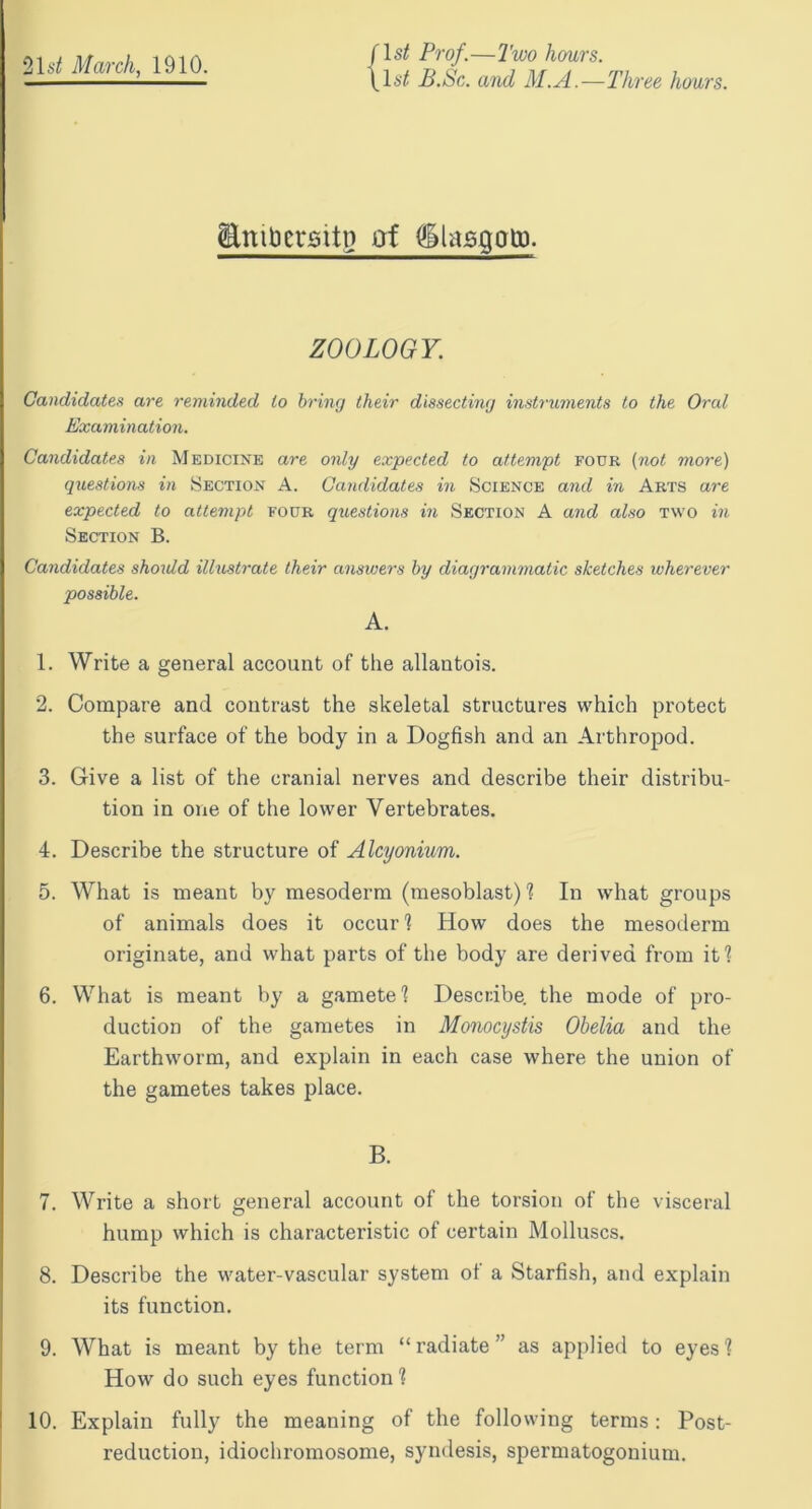 /Is/ Prof.—Two hours. \\st B.Sc. and M.A.—Three hours. (Embctsitn of diaggatp. ZOOLOGY. Candidates are reminded to bring their dissecting instruments to the Oral Examination. Candidates in Medicine are only expected to attempt four (not more) questions in Section A. Candidates in Science and in Arts are expected to attempt four questions in Section A and also two in Section B. Candidates should illustrate their answers by diagrammatic sketches wherever possible. A. 1. Write a general account of the allantois. 2. Compare and contrast the skeletal structures which protect the surface of the body in a Dogfish and an Arthropod. 3. Give a list of the cranial nerves and describe their distribu- tion in one of the lower Vertebrates. 4. Describe the structure of Alcyonium. 5. What is meant by mesoderm (mesoblast) ? In what groups of animals does it occur 1 How does the mesoderm originate, and what parts of the body are derived from it1? 6. What is meant by a gamete! Describe, the mode of pro- duction of the gametes in Monocystis Obelia and the Earthworm, and explain in each case where the union of the gametes takes place. B. 7. Write a short general account of the torsion of the visceral hump which is characteristic of certain Molluscs. 8. Describe the water-vascular system of a Starfish, and explain its function. 9. What is meant by the term “ radiate ” as applied to eyes 1 How do such eyes function ! 10. Explain fully the meaning of the following terms: Post- reduction, idiochromosome, syndesis, spermatogonium.