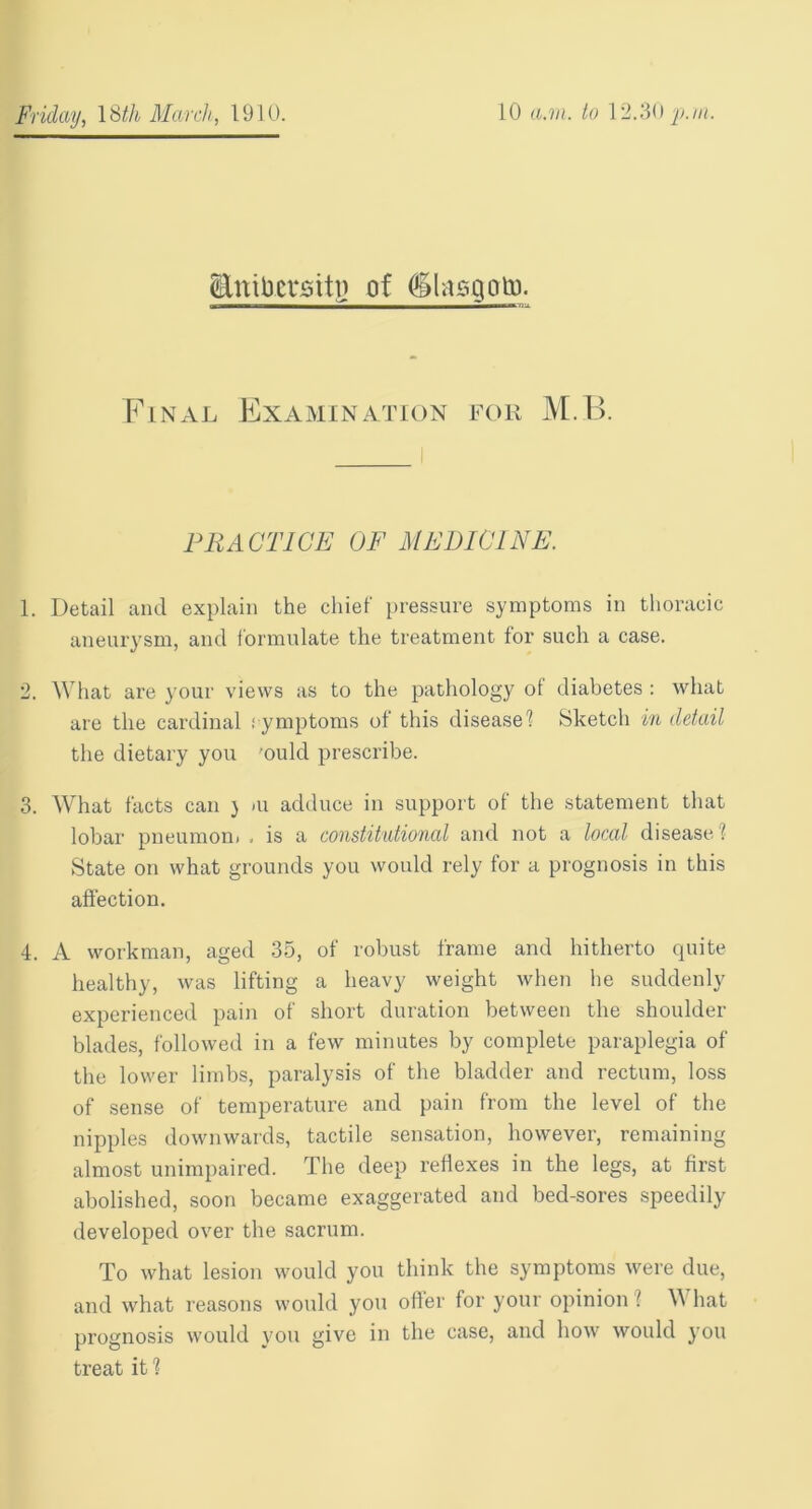 Unitoctsiti? of dlasgoto. Final Examination for M.B. PRACTICE OF MEDICINE. 1. Detail and explain the chief pressure symptoms in thoracic aneurysm, and formulate the treatment for such a case. 2. What are your views as to the pathology ot diabetes : what are the cardinal s ymptoms of this disease! Sketch in detail the dietary you 'ould prescribe. 3. What facts can ) <u adduce in support of the statement that lobar pneumon. . is a constitutional and not a local disease! State on what grounds you would rely for a prognosis in this affection. 4. A workman, aged 35, of robust frame and hitherto quite healthy, was lifting a heavy weight when lie suddenly experienced pain of short duration between the shoulder blades, followed in a few minutes by complete paraplegia of the lower limbs, paralysis of the bladder and rectum, loss of sense of temperature and pain from the level of the nipples downwards, tactile sensation, however, remaining almost unimpaired. The deep reflexes in the legs, at first abolished, soon became exaggerated and bed-sores speedily developed over the sacrum. To what lesion would you think the symptoms were due, and what reasons would you offer for your opinion i Y\ hat prognosis would you give in the case, and how would you treat it!