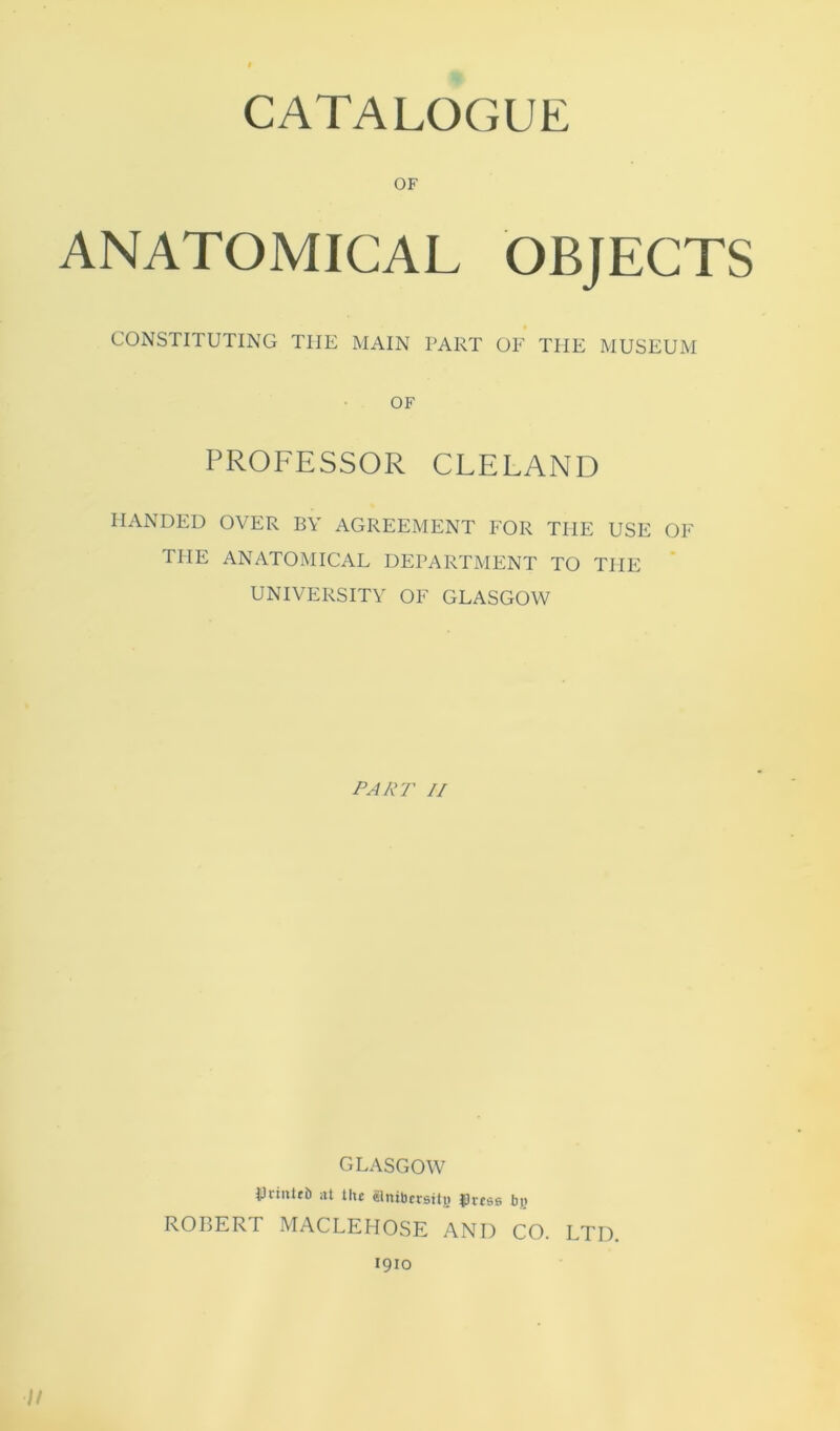 OF ANATOMICAL OBJECTS CONSTITUTING THE MAIN PART OF THE MUSEUM OF PROFESSOR CLELAND HANDED OVER BY AGREEMENT FOR THE USE OF THE ANATOMICAL DEPARTMENT TO THE UNIVERSITY OF GLASGOW PART II GLASGOW IJnniti) :tt the aitiberstte fuss bj) ROBERT MACLEFIOSE AND CO. LTD. 1910