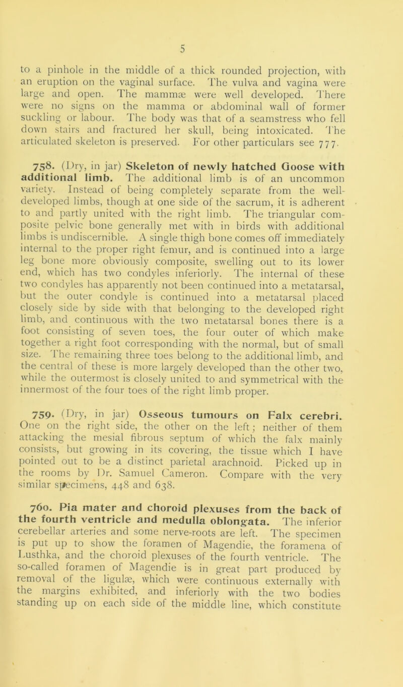 to a pinhole in the middle of a thick rounded projection, with an eruption on the vaginal surface. The vulva and vagina were large and open. The mammae were well developed. There were no signs on the mamma or abdominal wall of former suckling or labour. The body was that of a seamstress who fell down stairs and fractured her skull, being intoxicated. The articulated skeleton is preserved. For other particulars see 777. 758. (Dry, in jar) Skeleton of newly hatched Goose with additional limb. The additional limb is of an uncommon variety. Instead ot being completely separate from the well- developed limbs, though at one side of the sacrum, it is adherent to and partly united with the right limb. The triangular com- posite pelvic bone generally met with in birds with additional limbs is undiscernible. A single thigh bone comes off immediately internal to the proper right femur, and is continued into a large leg bone more obviously composite, swelling out to its lower end, which has two condyles interiorly. The internal of these two condyles has apparently not been continued into a metatarsal, but the outer condyle is continued into a metatarsal placed closely side by side with that belonging to the developed right limb, and continuous with the two metatarsal bones there is a foot consisting of seven toes, the four outer of which make together a right foot corresponding with the normal, but of small size. 1 he remaining three toes belong to the additional limb, and the central of these is more largely developed than the other two, while the outermost is closely united to and symmetrical with the innermost of the four toes of the right limb proper. 759. < Dry, in jar) Osseous tumours on Falx cerebri. One on the right side, the other on the left; neither of them attacking the mesial fibrous septum of which the falx mainly consists, but growing in its covering, the tissue which I have pointed out to be a distinct parietal arachnoid. Picked up in the rooms by Dr. Samuel Cameron. Compare with the very similar specimens, 448 and 638. 760. Pia mater and choroid plexuses from the back of the fourth ventricle and medulla oblongata. The inferior cerebellar arteries and some nerve-roots are left. The specimen is put up to show the foramen of Magendie, the foramena of Lusthka, and the choroid plexuses of the fourth ventricle. The so-called foramen of Magendie is in great part produced by removal of the ligulse, which were continuous externally with the margins exhibited, and inferiorly with the two bodies standing up on each side of the middle line, which constitute
