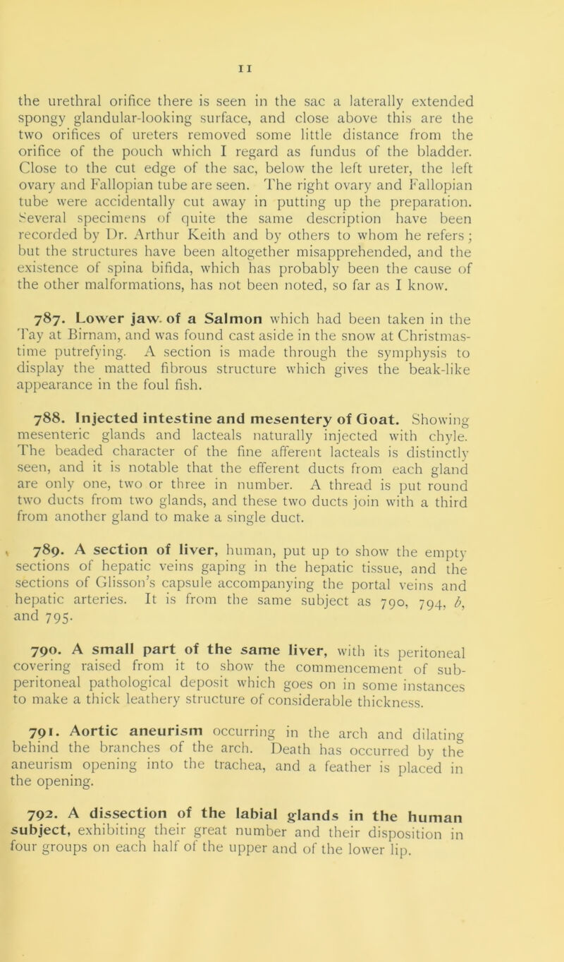 the urethral orifice there is seen in the sac a laterally extended spongy glandular-looking surface, and close above this are the two orifices of ureters removed some little distance from the orifice of the pouch which I regard as fundus of the bladder. Close to the cut edge of the sac, below the left ureter, the left ovary and Fallopian tube are seen. The right ovary and Fallopian tube were accidentally cut away in putting up the preparation. Several specimens of quite the same description have been recorded by Dr. Arthur Keith and by others to whom he refers; but the structures have been altogether misapprehended, and the existence of spina bifida, which has probably been the cause of the other malformations, has not been noted, so far as I know. 787. Lower jaw. of a Salmon which had been taken in the Tay at Birnam, and was found cast aside in the snow at Christmas- time putrefying. A section is made through the symphysis to display the matted fibrous structure which gives the beak-like appearance in the foul fish. 788. Injected intestine and mesentery of Goat. Showing mesenteric glands and lacteals naturally injected with chyle. The beaded character of the fine afferent lacteals is distinctly seen, and it is notable that the efferent ducts from each gland are only one, two or three in number. A thread is put round two ducts from two glands, and these two ducts join with a third from another gland to make a single duct. 789. A section of liver, human, put up to show the empty sections of hepatic veins gaping in the hepatic tissue, and the sections of Glisson’s capsule accompanying the portal veins and hepatic arteries. It is from the same subject as 790, 794, b, and 795. 790. A small part of the same liver, with its peritoneal covering raised from it to show the commencement of sub- peritoneal pathological deposit which goes on in some instances to make a thick leathery structure of considerable thickness. 791. Aortic aneurism occurring in the arch and dilating behind the branches of the arch. Death has occurred by the aneurism opening into the trachea, and a feather is placed in the opening. 792. A dissection of the labial glands in the human subject, exhibiting their great number and their disposition in four groups on each half of the upper and of the lower lip.
