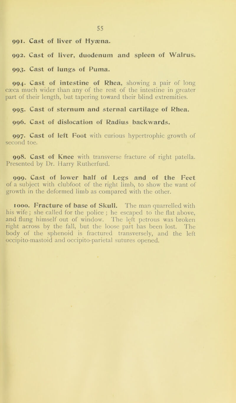 991. Cast of liver of Hyaena. 992. Cast of liver, duodenum and spleen of Walrus. 993. Cast of lungs of Puma. 994. Cast of intestine of Rhea, showing a pair of long creca much wider than any of the rest of the intestine in greater part of their length, but tapering toward their blind extremities. 995. Cast of sternum and sternal cartilage of Rhea. 996. Cast of dislocation of Radius backwards. 997. Cast of left Foot with curious hypertrophic growth of second toe. 998. Cast of Knee with transverse fracture of right patella. Presented by Dr. Harry Rutherfurd. 999. Cast of lower half of Legs and of the Feet of a subject with clubfoot of the right limb, to show the want of growth in the deformed limb as compared with the other. 1000. Fracture of base of Skull. The man quarrelled with his wife; she called for the police ; he escaped to the flat above, and flung himself out of window. The left petrous was broken right across by the fall, but the loose part has been lost. The body of the sphenoid is fractured transversely, and the left occipito-mastoid and occipito-parietal sutures opened.