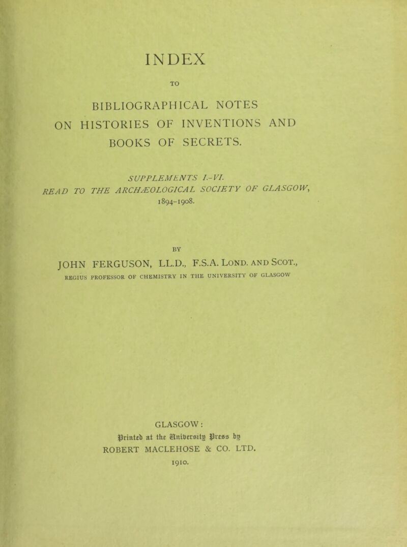 TO BIBLIOGRAPHICAL NOTES ON HISTORIES OF INVENTIONS AND BOOKS OF SECRETS. SUPPLEMENTS I- VI. READ TO THE ARCHAEOLOGICAL SOCIETY OF GLASGOW, 1894-1908. BY JOHN FERGUSON, LL.D., F.S.A. Lond. and Scot., REGIUS PROFESSOR OF CHEMISTRY IN THE UNIVERSITY OF GLASGOW GLASGOW : $rinteb at the ^nibersttj) J3icas bn ROBERT MACLEHOSE & CO. LTD. 1910.