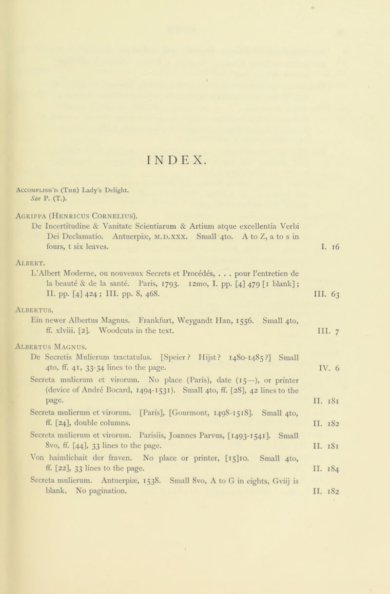 INDEX. Accomplish’d (The) Lady’s Delight. See P. (T.). Agrippa (Henricus Cornelius). De Incertitudine & Vanitate Scientiarum & Artium atque excellentia Verbi Dei Declamatio. Antuerpice, m.d.xxx. Small 4to. A to Z, a to s in fours, t six leaves. Albert. L’Albert Moderne, ou nouveaux Secrets et Procedes, . . . pour l’entretien de la beaute & de la sante. Paris, 1793. i2mo, I. pp. [4] 479 [1 blank]; II. pp. [4] 424; III. pp. 8, 468. Albertus. Ein newer Albertus Magnus. Frankfurt, Weygandt Han, 1556. Small 4to, ff. xlviii. [2]. Woodcuts in the text. Albertus Magnus. De Secretis Mulierum tractatulus. [Speier ? Ilijst? 1480-1485?] Small 4to, ff. 41, 33-34 lines to the page. Secreta mulierum et virorum. No place (Paris), date (15—), or printer (device of Andre Bocard, 1494-1531). Small 4to, ff. [28], 42 lines to the page. Secreta mulierum et virorum. [Paris], [Gourmont, 1498-1518]. Small 4to, ff. [24], double columns. Secreta mulierum et virorum. Parisiis, Joannes Parvus, [1493-1541]. Small 8vo, ff. [44], 33 lines to the page. Von haimlichait der fraven. No place or printer, [i5]io. Small 4to, ff. [22], 33 lines to the page. Secreta mulierum. Antuerpige, 1538. Small 8vo, A to G in eights, Gviij is I. 16 III. 63 III. 7 IV. 6 II. 181 II. 182 II. 181 II. 1S4