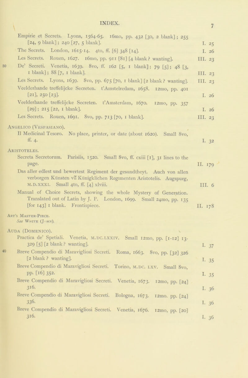 Empirie et Secrets. Lyons, 1564-65. i6mo, pp. 432 [30, 2 blank]; 255 [24, 9 blank]; 240 [27, 5 blank]. I. 25 The Secrets. London, 1615-14. 4to, ff. [6] 348 [14]. I. 26 Les Secrets. Rouen, 1627. 161110, pp. 911 [81] [4 blank ? wanting]. III. 23 De’ Secreti. Venetia, 1639. 8vo, ff. 162 [5, 1 blank]; 79 [5]; 48 [3, 1 blank]; 88 [7, 1 blank]. HI. 23 Les Secrets. Lyons, 1639. 8vo, pp. 675 [70, 1 blank] [2 blank? wanting]. III. 23 Veelderhande treffelijcke Secreten. t’Amstelredam, 1658. i2mo, pp. 401 [21], 250 [23]. I. 26 Veelderhande treffelijcke Secreten. t’Amsterdam, 1670. i2mo, pp. 357 [29] ; 215 [22, 1 blank]. I. 26 Les Secrets. Rouen, 1691. 8vo, pp. 713 [70, 1 blank]. III. 23 Angelico (Vespasiano). II Medicinal Tesoro. No place, printer, or date (about 1620). Small 8vo, ff- 4- I. 32 Aristoteles. Secreta Secretorum. Parisiis, 1520. Small 8vo, ff. cxiii [1], 31 lines to the page. II. 179 Das aller edlest und bewertest Regiment der gesundtheyt. Auch von alien verborgen Kiinsten vn Ktinigklichen Regimenten Aristotelis. Augspurg, m.d.xxxi. Small 4to, ff. [4] xlviii. III. 6 Manual of Choice Secrets, showing the whole Mystery of Generation. Translated out of Latin by J. P. London, 1699. Small 24mo, pp. 135 [for 143] 1 blank. Frontispiece. II. 178 Art’s Master-Piece. See White (JHn). Auda (Domenico). \ Practica de’ Spetiali. Venetia, M.DC.LXXiv. Small i2mo, pp. [1-12] 13- 329 [5] t2 blank ? wanting]. I. 37 Breve Compendio di Maravigliosi Secreti. Roma, 1663. 8vo, pp. [32] 326 [2 blank ? wanting]. I 33 Breve Compendio di Maravigliosi Secreti. Torino, M. DC. LXV. Small 8vo, pp. [16] 352. 1. 35 Breve Compendio di Maravigliosi Secreti. Venetia, 1673. i2mo, pp. [24] 3i6. I. 36 Breve Compendio di Maravigliosi Secreti. Bologna, 1673. i2mo. pp. [24] 336. I. 36 Breve Compendio di Maravigliosi Secreti. Venetia, 1676. i2mo, pp. [20] 3i6. I. 36