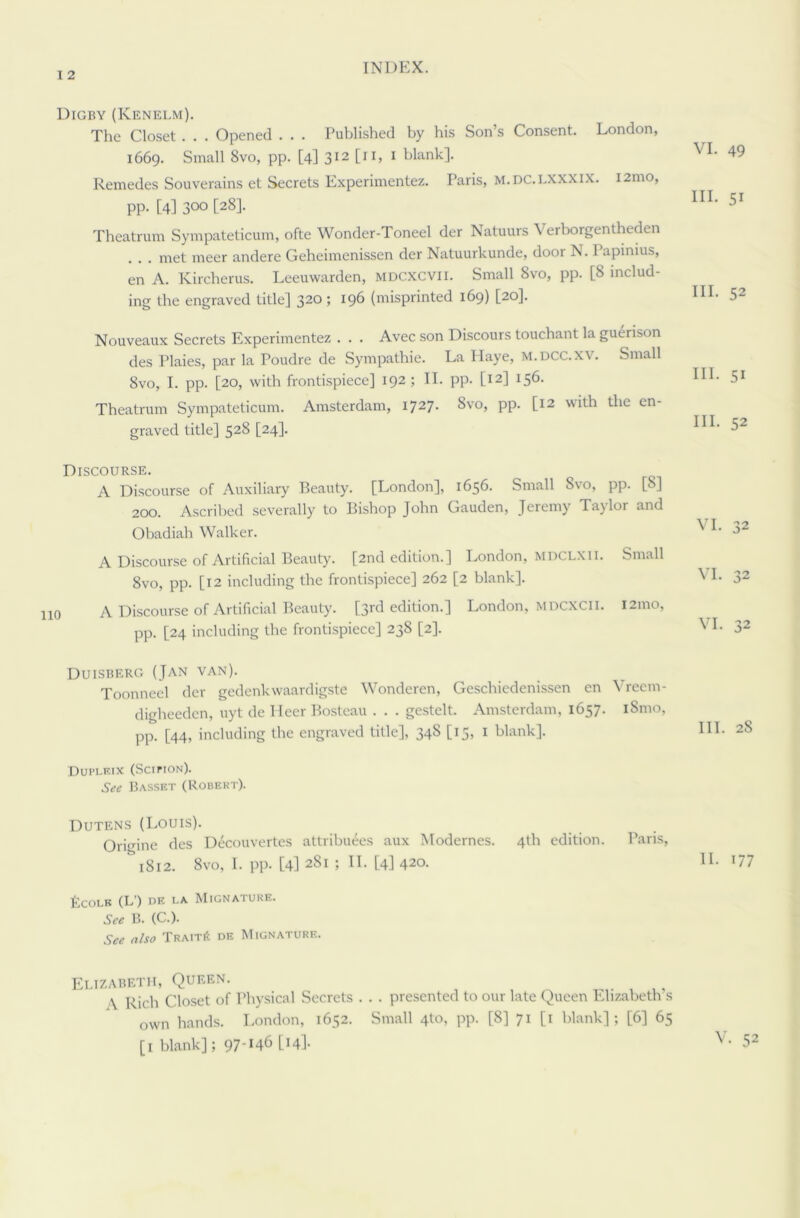 I 2 Digby (Kenelm). The Closet . . . Opened . . . Published by his Son’s Consent. London, 1669. Small 8vo, pp. [4] 312 [11, 1 blank]. Remedes Souverains et Secrets Experimentez. Paris, m.dc.i.xxxix. 121110, pp. [4] 300 [28]. Theatrum Sympateticum, ofte Wonder-Toneel der Natuurs Verborgentheden . . met meer andere Geheimenissen der Natuurkunde, door N. 1 apinius, en A. Kircberus. Leeuwarden, mdcxcvii. Small 8vo, pp. [8 includ- ing the engraved title] 320; 196 (misprinted 169) [20]. Nouveaux Secrets Experimentez . . . Avec son Discours touchant la guerison des Plaies, par la Poudre de Sympathie. La Haye, m.dcc.xv. Small 8vo, I. pp. [20, with frontispiece] 192 ; II. pp. [12] 156. Theatrum Sympateticum. Amsterdam, 1727. 8vo, pp. [12 with the en- graved title] 528 [24]. VI. 49 III. 5i HI. 52 III. 51 HI. 52 Discourse. A Discourse of Auxiliary Beauty. [London], 1656. Small Svo, pp. [S] 200. Ascribed severally to Bishop John Gauden, Jeremy Taj lor and Obadiah Walker. ^ A Discourse of Artificial Beauty. [2nd edition.] London, MDCLXll. Small 8vo, pp. [12 including the frontispiece] 262 [2 blank]. ^ I- 32 A Discourse of Artificial Beauty. [3rd edition.] London, MDCXCii. 121110, pp. [24 including the frontispiece] 238 [2]. VI. 32 Duisberg (Jan van). Toonneel der gedenkwaardigste Wonderen, Geschiedenissen en Yreem- digheeden, uyt de Heer Bosteau . . . gestelt. Amsterdam, 1657. iSmo, pp. [44, including the engraved title], 348 [15, 1 blank]. Duplf.ix (Scifion). See Basset (Robert). Dutens (Louis). Origine des Decouvertcs attributes aux Modernes. 4th edition. Paris, & 1812. 8vo, I. pp. [4] 281 ; II. [4] 420. II. 177 ficOLE (L’) DE LA MlGNATURE. See B. (C.). See also Trait6 de Mignature. Elizabeth, Queen. \ Rich Closet of Physical Secrets . . . presented to our late Queen Elizabeth s own hands. London, 1652. Small 410, pp. [8] 71 [1 blank]; [6] 65 V. 52