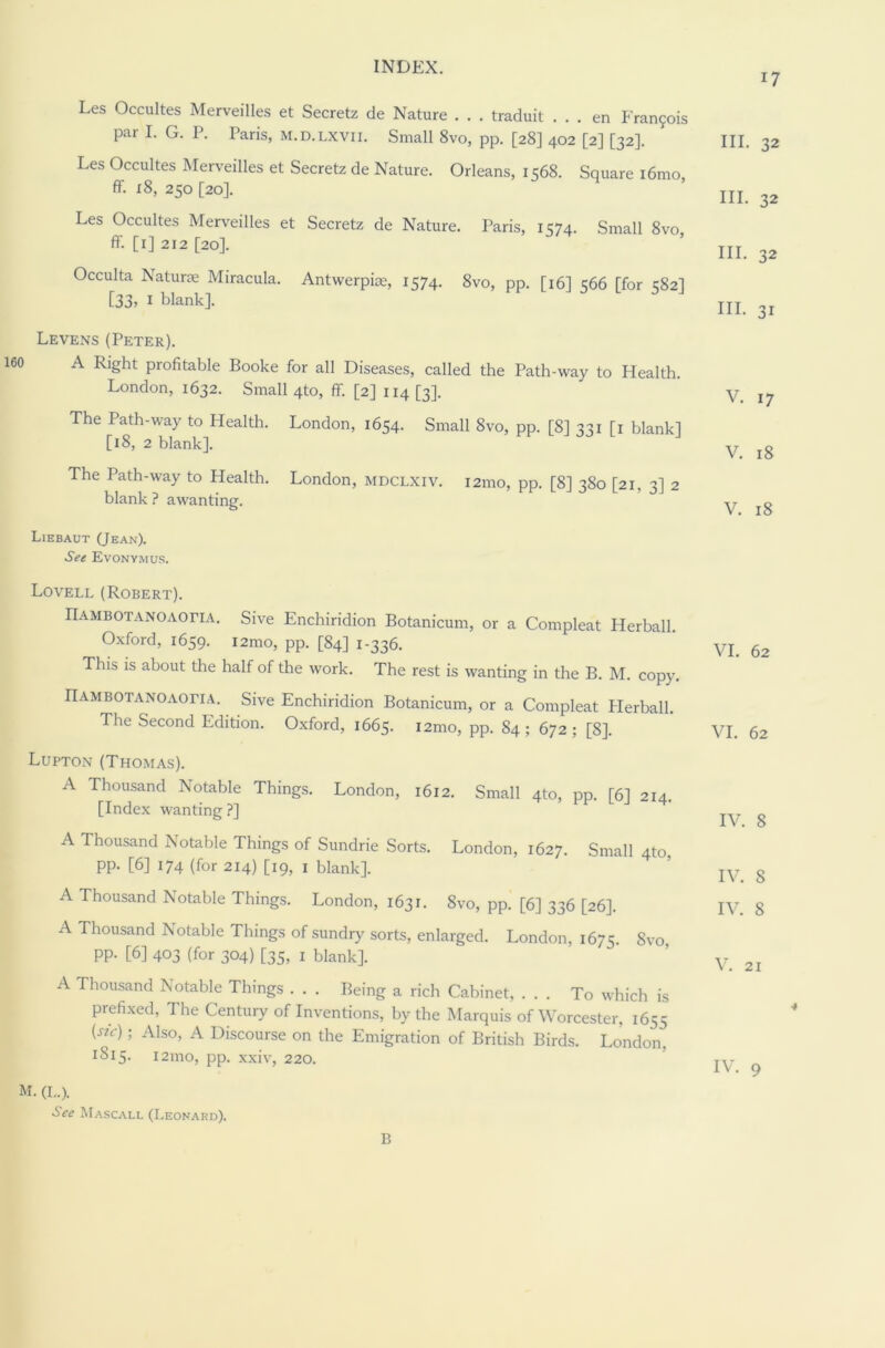 17 Les Occultes Merveilles et Secretz de Nature . . . traduit . . . en Fran?ois par I. G. P. Paris, m.d.lxvii. Small 8vo, pp. [28] 402 [2] [32]. Les Occultes Merveilles et Secretz de Nature. Orleans, 1568. Square i6mo, ff. 18, 250 [20]. Les Occultes Merveilles et Secretz de Nature. Paris, 1574. Small 8vo ff. [1] 212 [20]. Occulta Naturae Miracula. Antwerpice, 1574. 8vo, pp. [16] 566 [for 582] [33, I blank]. Levens (Peter). A Right profitable Booke for all Diseases, called the Path-way to Health. London, 1632. Small 4to, ff [2] 114 [3]. The Path-way to Health. London, 1654. Small 8vo, pp. [8] 331 [1 blank] [18, 2 blank]. The Path-way to Health. London, mdclxiv. 121110, pp. [8] 380 [21, 3] 2 blank ? awanting. Liebaut (Jean). See Evonymus. HI. 32 III. 32 III. 32 III. 3I V. 17 V. 18 V. 18 Lovell (Robert). riAMBOTANOAOriA. Sive Enchiridion Botanicum, or a Compleat Herball. Oxford, 1659. i2mo, pp. [84] 1-336. This is about the half of the work. The rest is wanting in the B. M. copy. riAMBOTANOAOriA. Sive Enchiridion Botanicum, or a Compleat Herball. The Second Edition. Oxford, 1665. i2mo, pp. 84 ; 672 ; [8]. Lupton (Thomas). A Thousand Notable Things. London, 1612. Small 4to, pp. [6] 214. [Index wanting ?] A Thousand Notable Things of Sundrie Sorts. London, 1627. Small 4to pp. [6] 174 (for 214) [19, 1 blank]. A Thousand Notable Things. London, 1631. 8vo, pp. [6] 336 [26]. A Thousand Notable Things of sundry sorts, enlarged. London, 1675. 8vo pp. [6] 403 (for 304) [35, 1 blank]. A Thousand Notable Things . . . Being a rich Cabinet, ... To which is prefixed, The Century of Inventions, by the Marquis of Worcester, 1655 («c); Also, A Discourse on the Emigration of British Birds. London, 1815. i2mo, pp. xxiv, 220. M. (L.). See Mascall (Leonard). VI. 62 VI. 62 IV. 8 IV. 8 IV. 8 V. 21 ■# IV. 9 B