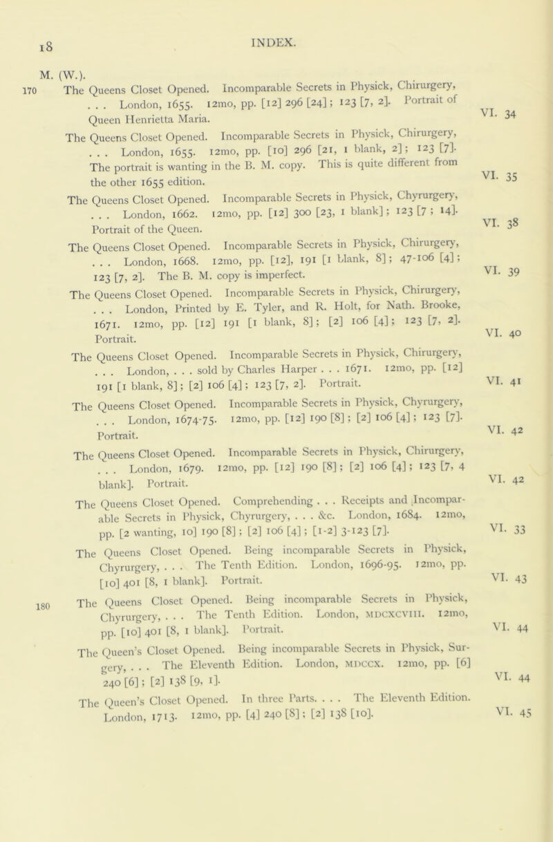 M. (W.). 170 The Queens Closet Opened. Incomparable Secrets in Physick, Chirurgery, . . . London, 1655. i2mo, pp. [12] 296 [24]; 123 [7, 2]. Portrait of Queen Henrietta Maria. The Queens Closet Opened. Incomparable Secrets in Physick, Chirurgery, . . . London, 1655. i2mo, pp. [10] 296 [21, 1 blank, 2]; 123 [7]. The portrait is wanting in the B. M. copy. This is quite different from the other 1655 edition. The Queens Closet Opened. Incomparable Secrets in Physick, Chyrurgery, . . . London, 1662. i2mo, pp. [12] 300 [23, 1 blank]; 123 [7 ; 14]. Portrait of the Queen. The Queens Closet Opened. Incomparable Secrets in Physick, Chirurgery', . . . London, 1668. i2mo, pp. [12], 191 [1 blank, 8]; 47-106 [4]; 123 [7, 2]. The B. M. copy is imperfect. The Queens Closet Opened. Incomparable Secrets in Physick, Chirurgery, . . . London, Printed by E. Tyler, and R. Holt, for Nath. Brooke, 1671. i2mo, pp. [12] 191 0 blank, 8]; [2] 106 [4]; 123 [7, 2]. Portrait. The Queens Closet Opened. Incomparable Secrets in Physick, Chirurgery, . . . London, . . . sold by Charles Harper ... 1671. i2mo, pp. [12] 191 [1 blank, 8]; [2] 106 [4]; 123 [7, 2]. Portrait. The Queens Closet Opened. Incomparable Secrets in Physick, Chyrurgery, . . . London, 1674-75. i2mo, pp. [12] 190 [8]; [2] 106 [4]; 123 [7]. Portrait. The Queens Closet Opened. Incomparable Secrets in Physick, Chirurgery, . . . London, 1679. i2mo, pp. [12] 190 [8]; [2] 106 [4]; 123 [7, 4 blank]. Portrait. The Queens Closet Opened. Comprehending . . . Receipts and Incompar- able Secrets in Physick, Chyrurgery, . . . &c. London, 1684. 121110, pp. [2 wanting, 10] 190 [8] ; [2] 106 [4]; [1-2] 3-123 [7]. The Queens Closet Opened. Being incomparable Secrets in Physick, Chyrurgery, . . . The Tenth Edition. London, 1696-95. J2mo, pp. [10] 401 [8, I blank]. Portrait. 18o The Queens Closet Opened. Being incomparable Secrets in Physick, Chyrurgery, . . . The Tenth Edition. London, mdcxcviii. i2mo, pp. [10] 401 [8, I blank]. Portrait. The Queen’s Closet Opened. Being incomparable Secrets in Physick, Sur- gery, . . . The Eleventh Edition. London, miiccx. i2mo, pp. [6] 240 [6]; [2] 138 [9, 1]. The Queen’s Closet Opened. In three Parts. . . . The Eleventh Edition. London, 1713. i2mo, pp. [4] 240 [8]; [2] 138 [10]. VI. 34 VI. 35 VI. 38 VI. 39 VI. 40 VI. 41 VI. 42 VI. 42 VI. 33 VI. 43 VI. 44 VI. 44 VI. 45