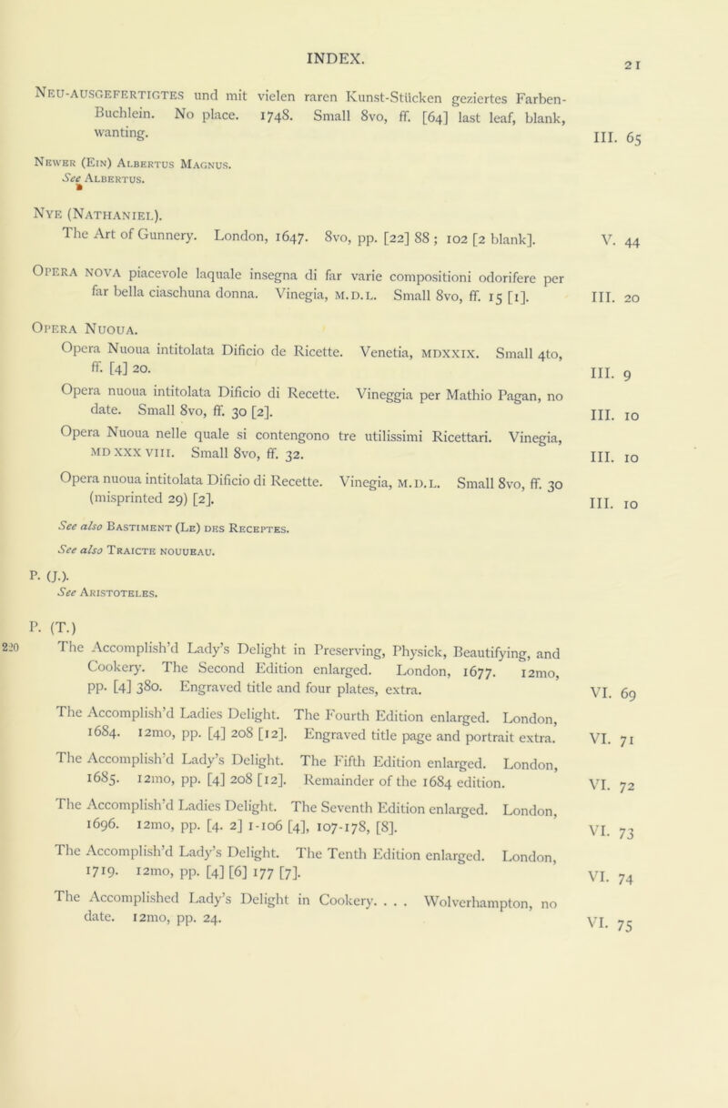 Neu-ausi .efrrtigtes und mit vielen raren Kunst-Stiicken geziertes Farben- Buchlein. No place. 174S. Small 8vo, ff [64] last leaf, blank, wanting. Newer (Ein) Albertus Magnus. See Albertus. a Nye (Nathaniel). The Art of Gunnery. London, 1647. 8vo, pp. [22] 88 ; 102 [2 blank]. Opera nova piacevole laquale insegna di far varie composition! odorifere per far bella ciaschuna donna. Vincgia, m.d.l. Small 8vo, ff. 15 [1]. Opera Nuoua. Opera Nuoua intitolata Dificio de Ricette. Venetia, mdxxix. Small 4to, ff. [4] 20. Opera nuoua intitolata Dificio di Recette. Vineggia per Mathio Pagan, no date. Small 8vo, ff 30 [2]. Opera Nuoua nelle quale si contengono tre utilissimi Ricettari. Vinegia, md xxx viii. Small 8vo, ff. 32. Opera nuoua intitolata Dificio di Recette. Vinegia, m.d.l. Small 8vo, ff 30 (misprinted 29) [2]. See also Bastiment (Le) des Receptes. See also Traicte nouueau. P. (J.). See Aristoteles. P. (T.) The Accomplish’d Lady’s Delight in Preserving, Physick, Beautifying, and Cooker}'. The Second Edition enlarged. London, 1677. i2mo, PP- [4] 38°- Engraved title and four plates, extra. The Accomplish’d Ladies Delight. The Fourth Edition enlarged. London, 1684. i2mo, pp. [4] 208 [12]. Engraved title page and portrait extra. The Accomplish’d Lady’s Delight. The Fifth Edition enlarged. London, 1685. 121110, pp. [4] 208 [12]. Remainder of the 1684 edition. The Accomplish’d Ladies Delight. The Seventh Edition enlarged. London, 1696. 12100, pp. [4. 2] 1-106 [4], 107-178, [8]. The Accomplish’d Lady’s Delight. The Tenth Edition enlarged. London, 1719- i2mo, pp. [4] [6] 177 [7]. The Accomplished Lady’s Delight in Cookery Wolverhampton, no date. i2mo, pp. 24. 2 1 III. 65 V. 44 III. 20 III. 9 III. 10 III. 10 III. 10 VI. 69 VI. 71 VI. 72 VI. 73 VI. 74