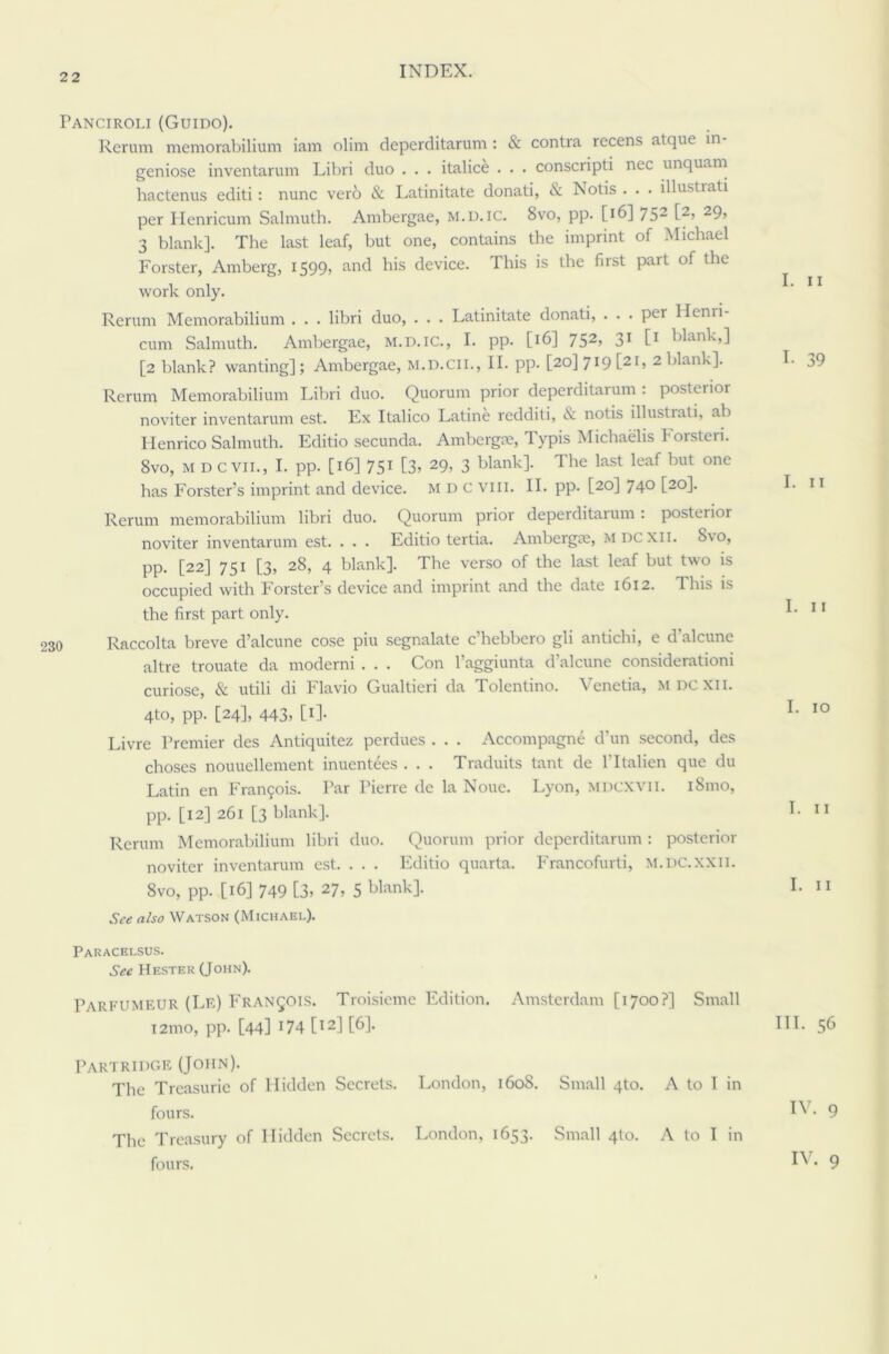 Panciroli (Guido). Rerum memorabilium iam dim deperditarum : & contra recens atque in- geniose inventarum Libri duo . . . italice . . . conscripti nec unquam hactenus editi: nunc vero & Latinitate donati, & Notis . . . illustrati per Henricum Salmuth. Ambergae, m.d.ic. 8vo, pp. [16] 752 t2> 29> 3 blank]. The last leaf, but one, contains the imprint of Michael Forster, Amberg, 1599, and his device. This is the first part of the work only. Rerum Memorabilium . . . libri duo, . . . Latinitate donati, ... per Henri- cum Salmuth. Ambergae, M.D.IC., I. pp. [16] 752> 31 t1 Wank,] [2 blank? wanting]; Ambergae, M.D.CII., II. pp- [20] 719 [21, 2 blank]. Rerum Memorabilium Libri duo. Quorum prior deperditarum : posterior noviter inventarum est. Ex Italico Latine redditi, & notis illustrati, ab Plenrico Salmuth. Editio secunda. Ambergae, Typis Michaelis Eorsteri. 8vo, M D evil., I. pp. [16] 751 [3, 29, 3 blank]. I he last leaf but one has Forster’s imprint and device. MDC viii. II. pp. [20] 74° [2°1- Rerum memorabilium libri duo. Quorum prior deperditarum : posterior noviter inventarum est. . . . Editio tertia. Ambergae, mdcxii. 8yo, pp. [22] 751 [3, 28, 4 blank]. The verso of the last leaf but two is occupied with Forster’s device and imprint and the date 1612. This is the first part only. Raccolta breve d’alcune cose piu segnalate c’hebbero gli antichi, e d'alcune altre trouate da moderni . . . Con l’aggiunta d’alcune considerationi curiose, & utili di Flavio Gualtieri da Tolentino. Venctia, mdcxii. 4to, pp. [24], 443, [1]. Livre Premier des Antiquitez perdues . . . Accompagne d’un second, des choses nouuellement inuentees . . . Traduits tant de lTtalien que du Latin en Franjois. Tar Pierre de la Noue. Lyon, MDCXVII. i8mo, pp. [12] 261 [3 blank]. Rerum Memorabilium libri duo. Quorum prior deperditarum: posterior noviter inventarum est. . . . Editio quarta. Francofurti, M.DC.XXII. 8vo, pp. [16] 749 [3> 27, 5 blank]. See also Watson (Michael). Paracelsus. Sec Hester (John). Parfumeur (Le) Francois. Troisieme Edition. Amsterdam [1700?] Small i2mo, pp. [44] 174 [I21 [61- Partridge (John). The Treasurie of Hidden Secrets. London, 1608. Small 4to. A to I in fours. The Treasury of Hidden Secrets. London, 1653. Small 4(0. A to T in fours. I. 11 I. 39 I. 11 I. 11 I. 10 I. 11 I. 11 III. 56 IV. 9 IV. 9