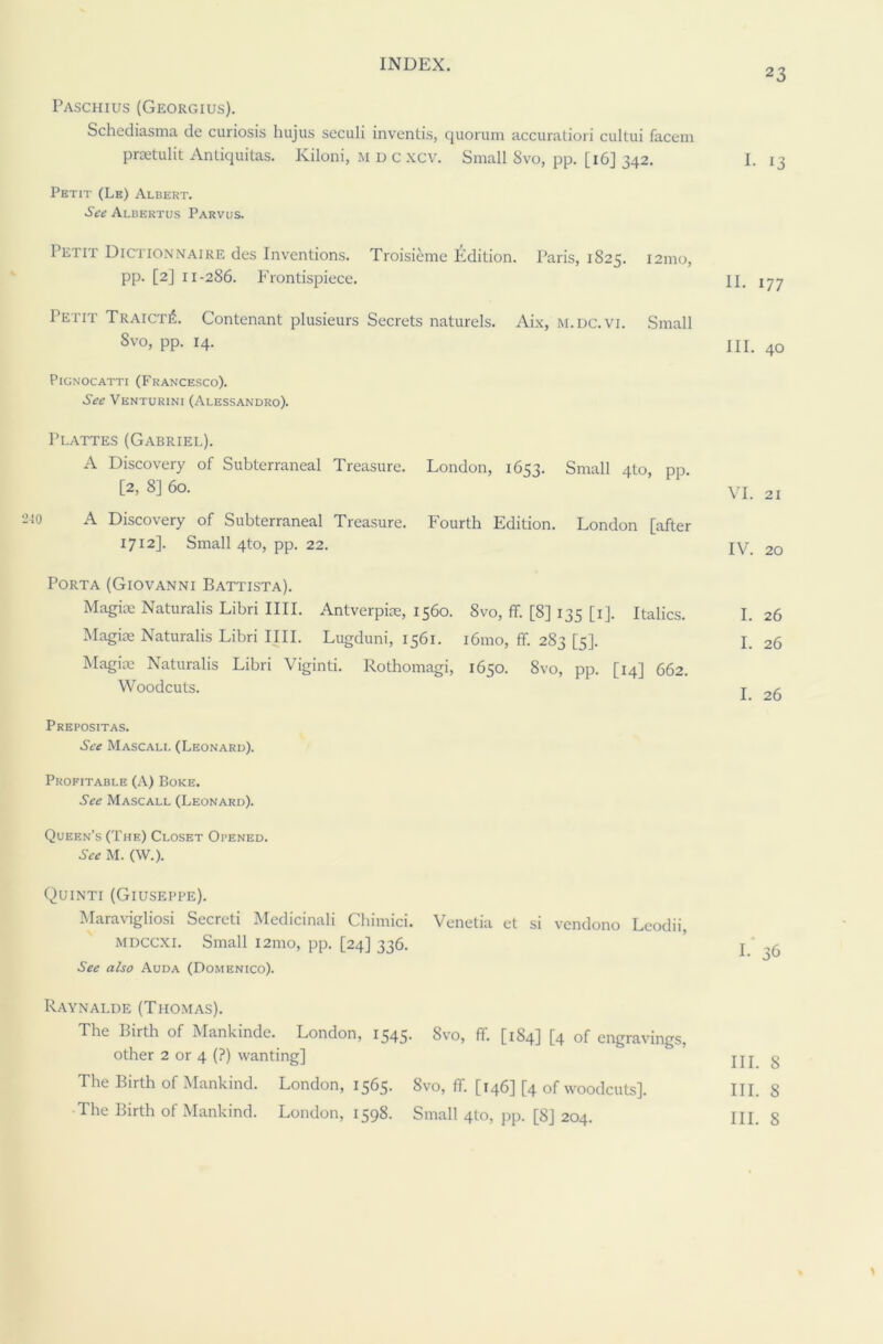 2 3 Paschius (Georgius). Schediasma de curiosis liujus seculi inventis, quorum accuratiori cultui facem prsetulit Antiquitas. Kiloni, M d c xcv. Small 8vo, pp. [16] 342. Petit (Le) Albert. See Albertus Parvus. Petit Dictionnaire des Inventions. Troisiemc Edition. Paris, 1S25. 121110, pp. [2] 11-286. Frontispiece. Petit TraictiS. Contenant plusieurs Secrets naturels. Aix, m.dc.vi. Small 8vo, pp. 14. Pignocatti (Francesco). See Venturini (Alessandro). Plattes (Gabriel). A Discovery of Subterraneal Treasure. London, 1653. Small 4(0, pp. [2, 8] 60. A Discovery of Subterraneal Treasure. Fourth Edition. London [after 1712]. Small 4to, pp. 22. Porta (Giovanni Battista). Magiae Naturalis Libri IIII. Antverpiae, 1560. 8vo, ff. [8] 135 [1]. Italics. Magiae Naturalis Libri IIII. Lugduni, 1561. 161110, ff. 283 [5]. Magiae Naturalis Libri Viginti. Rothomagi, 1650. 8vo, pp. [14] 662. Woodcuts. Prepositas. See Mascali. (Leonard). Profitable (A) Boke. See Mascall (Leonard). Queen’s (The) Closet Opened. See M. (W.). Quinti (Giuseppe). Maravigliosi Secreti Medicinali Cliimici. Venetia et si vendono Leodii, mdccxi. Small i2mo, pp. [24] 336. See also Auda (Domenico). Raynalde (Thomas). The Birth of Mankindc. London, 1345* 8vo, ff. [1S4] [4 of engravings, other 2 or 4 (?) wanting] The Birth of Mankind. London, 1565. 8vo, ff. [146] [4 of woodcuts]. The Birth of Mankind. London, 1598. Small 4to, pp. [8] 204. I- 13 II. 177 III. 40 VI. 21 IV. 20 I. 26 I. 26 I. 26 1.36 III. 8 III. 8