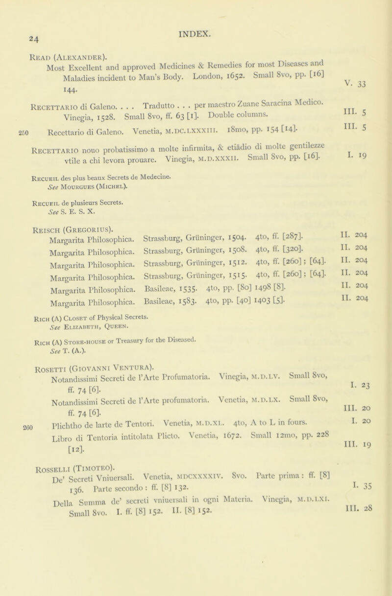 Read (Alexander). Most Excellent and approved Medicines & Remedies for most Diseases and Maladies incident to Man’s Body. London, 1652. Small Svo, pp. [16] 144. Recettario di Galeno. . . . Tradutto . . . per maestro Zuane Saiacina Medico. Vinegia, 1528. Small 8vo, ff. 63 [1]. Double columns. Recettario di Galeno. Venetia, M.DC.LXXXlil. i8mo, pp. 154 [^4l- Recettario nouo probatissimo a molte infirmita, & etiadio di molte gentilezze vtile a chi levora prouare. Vinegia, m.d.xxxii. Small S\o, pp. [16]. Recueil des plus beaux Secrets de Medecine. See Mourgues (Michel). Recueil de plusieurs Secrets. See S. E. S. X. V. 33 HI. 5 HI. 5 I. 19 Reisch (Gregorius). Margarita Philosophica. Margarita Philosophica. Margarita Philosophica. Margarita Philosophica. Margarita Philosophica. Margarita Philosophica. Strassburg, Griininger, 1504. 4to, ff. [287]. Strassburg, Griininger, 1508. 4to, ff. [320]. Strassburg, Griininger, 1512. 4to, ff. [260]; [64]. Strassburg, Griininger, 1515. 4to, ff. [260]; [64]. Basileae, 1535. 4<-°> PP- [So] I498 t8]- Basileae, 15S3. 4to, pp. [40] 1403 [5]. Rich (A) Closet of Physical Secrets. See Elizabeth, Queen. Rich (A) Store-house or Treasury for the Diseased. See T. (A.). II. 204 II. 204 II. 204 II. 204 II. 204 II. 204 Rosetti (Giovanni Ventura). Notandissimi Secreti de l’Artc Profumatoria. Vinegia, m.d.lv. Small Svo, ff. 74 [6]- Notandissimi Secreti de 1’Arte profumatoria. Venetia, m.d.lx. Small Svo, ff 74 [6]- Plichtho de larte de Tentori. Venetia, m.d.xl. 4to, A to L in fours. Libro di Tentoria intitolata Pliclo. Venetia, 1672. Small 121110, pp. 228 [12]. I. 23 III. 20 I. 20 III. 19 ROSSELLI (TIMOTEO). 0 . r01 De’ Secreti Vniuersali. Venetia, mdcxxxxiv. Svo. Parte prnna: ff |8J 136. Parte secondo : ff. [8] 132. Della Stinima de’ secreti vniuersali in ogni Materia. Vinegia, m.d.lxi. Small Svo. I. ff. [8] 152. II-(8] 152.