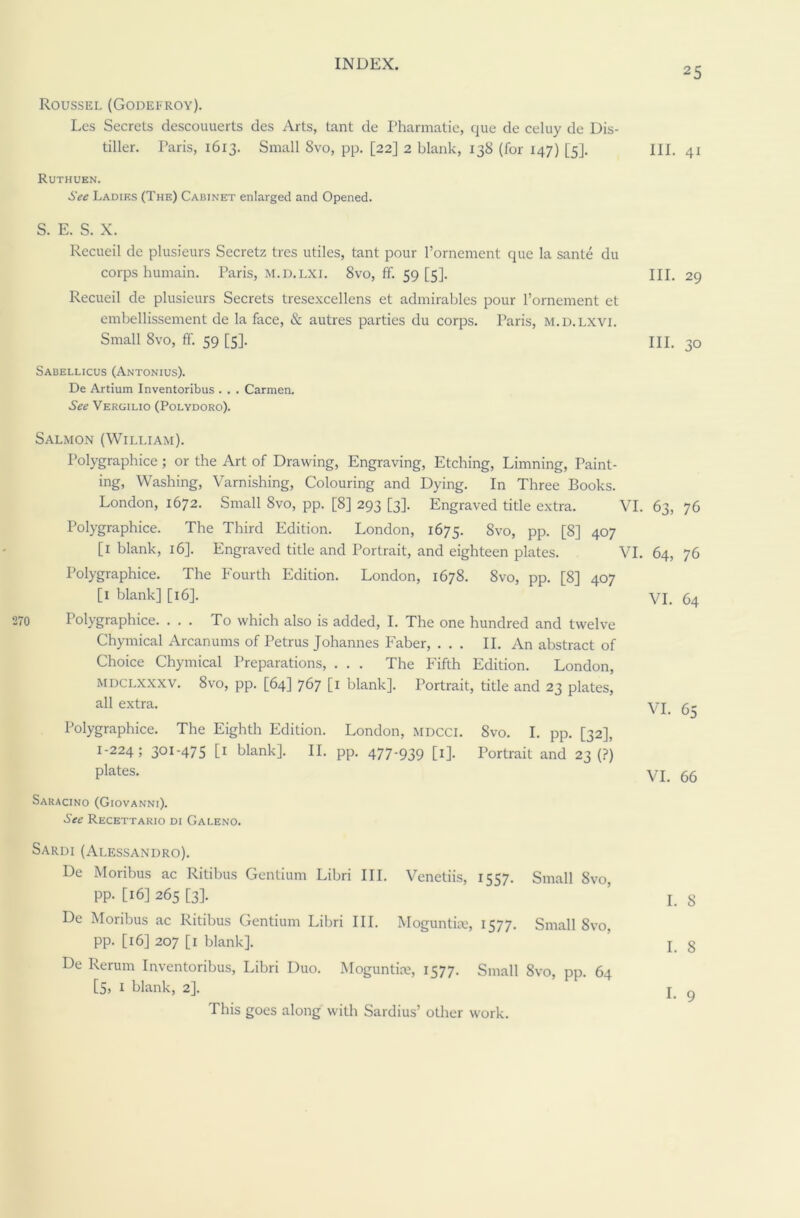 25 Roussel (Godefroy). Les Secrets descouuerts des Arts, tant de Pharmatie, que de celuy de Dis- tiller. Paris, 1613. Small 8vo, pp. [22] 2 blank, 138 (for 147) [5]. HI. 41 Ruthuen. See Ladies (The) Cabinet enlarged and Opened. S. E. S. X. Recueil de plusieurs Secretz tres utiles, tant pour l’ornement que la sante du corps humain. Paris, m.d.lxi. 8vo, ff. 59 [5]. Recueil de plusieurs Secrets tresexcellens et admirables pour l’ornement et embellissement de la face, & autres parties du corps. Paris, m.d.lxvi. Sabellicus (Antonius). De Artium Inventoribus . . . Carmen. See Vergilio (Polydoro). Salmon (William). Polygraphice ; or the Art of Drawing, Engraving, Etching, Limning, Paint- ing, Washing, Varnishing, Colouring and Dying. In Three Books. London, 1672. Small 8vo, pp. [8] 293 [3]. Engraved title extra. VI. 63, 76 Polygraphice. The Third Edition. London, 1675. Svo, pp. [8] 407 [1 blank, 16]. Engraved title and Portrait, and eighteen plates. VI. 64, 76 Polygraphice. The Fourth Edition. London, 1678. 8vo, pp. [8] 407 [1 blank] [16]. VI. 64 Polygraphice. ... To which also is added, I. The one hundred and twelve Chymical Arcanums of Petrus Johannes Faber, ... II. An abstract of Choice Chymical Preparations, . . . The Fifth Edition. London, mdclxxxv. 8vo, pp. [64] 767 [1 blank]. Portrait, title and 23 plates, all extra. VI 6- Polygraphice. The Eighth Edition. London, MDCCI. 8vo. I. pp. [32], 1-224; 3OI'475 L1 blank]. II. pp. 477-939 [1]. Portrait and 23 (?) pktes. VI. 66 Saracino (Giovanni). See Recettakio di Galeno. Sardi (Alessandro). De Moribus ac Ritibus Gentium Libri III. Vcnetiis, 1557. Small Svo, pp. [16] 265 [3]. ’ j 8 De Moribus ac Ritibus Gentium Libri III. Moguntiie, 1577. Small Svo, pp. [16] 207 [ 1 blank]. j g De Rerum Inventoribus, Libri Duo. Moguntire, 1577. Small 8vo, pp. 64 [5, I blank, 2]. j g This goes along with Sardius’ other work. III. 29