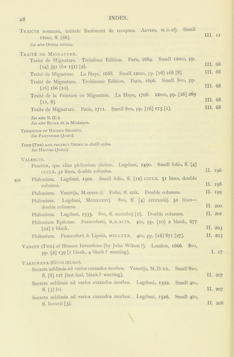 Traicte nouueau, intitule Bastiment de receptes. Anvers, M.D.xlj. Small 121110, fi'. [66]. Sc’d also Ol’ERA NUOUA. III. II Traite de Mignature. Traite de Mignature. Troisieme Edition. Paris, 1684. Small 121110, pp. [14] 351 (for 151) [9]. Traite de Mignature. La Haye, 1688. Small 121110, pp. [16] 168 [8]. Traite de Mignature. Troisiesme Edition. Paris, 1696. Small Svo, pp. [16] 166 [10]. Traite de la l’einture en Mignature. La Haye, 1708. 121110, pp. [16] 269 [11, 8]. Traite de Mignature. Paris, 1711. Small Svo, pp. [16] 175 [1]. See also B. (C.). See also Ecole de la Miniature. Treasurie of Hidden Secrets. See Partridge (John). III. 68 III. 68 III. 68 III. 68 III. 68 True (The) and perfect Order to distill oyles. See Hester (John). Valescus. Practica, que alias philonium dicitur. Lugduni, 1490. Small folio, fi. [4] ccclx. 51 lines, double colunins. Philonium. Lugduni, 1501. Small folio, ff. [12] CCCLX. 51 lines, double columns. Philonium. Venetijs, M.ccccc.ij. Folio, ff. ccix. Double columns. Philonium. Lugduni, Mcccccxxvj. Svo, ff. [4] ccccxxiiij. 52 lines— double columns. Philonium. Lugduni, 1535. 8vo, ff. ccccxlvij [1]. Double columns. Philonium Epitome. Francofurti, M.n.xcix. 4to, pp. [10] 2 blank, 677 [22] 1 blank. Philonium. Francofurti X Lipsiis, mdclxxx. 4to, pp. [16] 871 [27]. Vanity (The) of Human Inventions [by John Wilson ?]. London, 1666. Svo, pp. [2] 139 [1 blank, 4 blank? wanting]. Varignana (Gugi.ielmo). Secrcta sublimia ad varios curandos morbos. Venetijs, M.D.xx. Small Svo, ff. [8] 127 [last leaf, blank? wanting]. Secreta sublimia ad varios curandos morbos. Lugduni, 1522. Small 4to, ff. [3] lvi. Secreta sublimia ad varios curandos morbos. Lugduni, 1526. Small 4U5, II. 196 II. 198 II. 199 II. 200 II. 201 II. 203 II. 203 I. 17 II. 207 II. 207