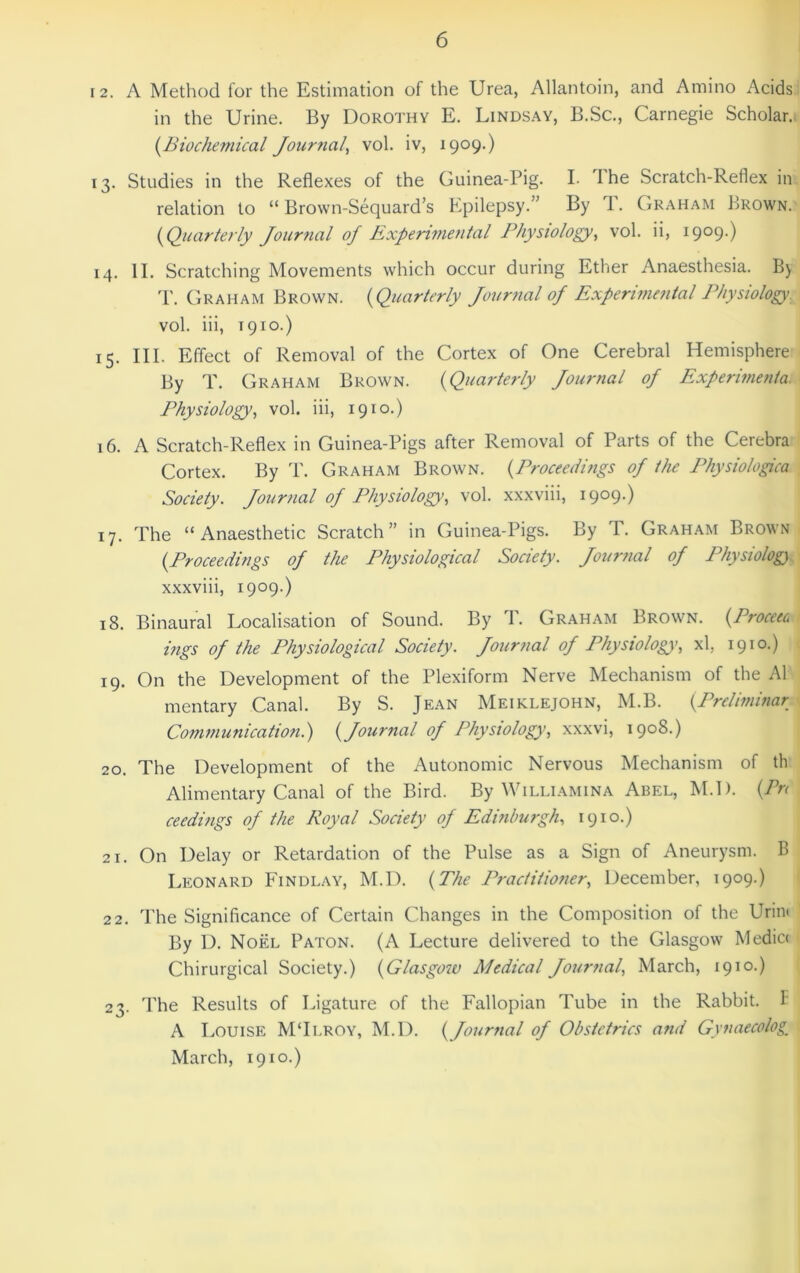 12. A Method for the Estimation of the Urea, Allantoin, and Amino Acids in the Urine. By Dorothy E. Lindsay, B.Sc., Carnegie Scholar. {Biochemical Journal^ vol. iv, 1909.) 13. Studies in the Reflexes of the Guinea-Pig. I. dhe Scratch-Reflex in relation to “ Brown-Sequard’s Epilepsy.” By 1. Graham Brown. {Quarterly Jour7ial of Experimental Physiology^ vol. ii, i9°9-) 14. II. Scratching Movements which occur during Ether Anaesthesia. By 'P. Graham Brown. {Quarterly Journal of Experimental Physiology. vol. iii, T910.) 15. III. Effect of Removal of the Cortex of One Cerebral Hemisphere By T. Graham Brown. {Quarterly Journal of Exferimenta. Physiology^ vol. iii, 1910.) 16. A Scratch-Reflex in Guinea-Pigs after Removal of Parts of the Cerebra Cortex. By T. Graham Brown. {Proceedings of the Physiologica Society. Journal of Physiology, vol. xxxviii, 1909.) 17. The “Anaesthetic Scratch” in Guinea-Pigs. By T. Graham Brown {Proceedings of the Physiological Society. Journal of Physiolog) xxxviii, 1909.) 18. Binaural Localisation of Sound. By T. Graham Brown. {Proceec ings of the Physiological Society. Journal of Physiology', xl, 1910.) 19. On the Development of the Plexiform Nerve Mechanism of the A1 mentary Canal. By S. Jean Meiklejohn, M.B. {Preliminar Communication.) {Journal of Physiology, xxxvi, 1908.) 20. The Development of the Autonomic Nervous Mechanism of th Alimentary Canal of the Bird. By Williamina Abel, M.D. {Pn ceedings of the Royal Society of Edinburgh, 1910.) 21. On Delay or Retardation of the Pulse as a Sign of Aneurysm. B Leonard Findlay, M.D. {The Practitioner, December, 1909.) 22. The Significance of Certain Changes in the Composition of the Urini By D. Noel Paton. (A Lecture delivered to the Glasgow Medic( Chirurgical Society.) {Glasgow Medical Journal, March, 1910.) 23. The Results of Ligature of the Fallopian Tube in the Rabbit, t A Louise MTlroy, M.D. {Journal of Obstetrics and Gynaecology March, 1910.)