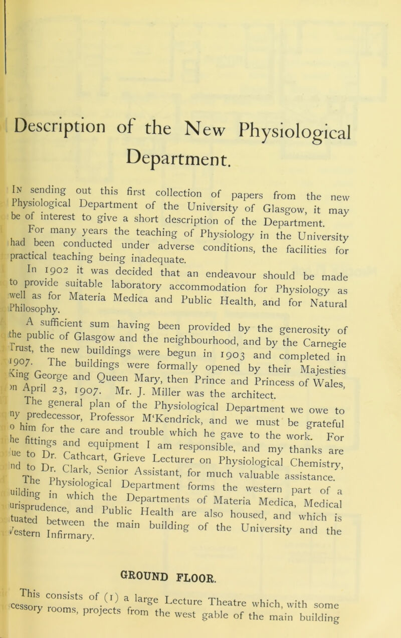 Description of the New Physiological Department. In sending out this first collection of papers from the new Physiological Department of the University of Glasgow, it may be of interest to give a short description of the Department For many years the teaching of Physiology in the University had been conducted under adverse conditions, the facilities for practical teaching being inadequate. In 1902 It was decided that an endeavour should be made o provide suitable laboratory accommodation for Physiology as Ph'L^ophy' the provided by the generosity of Prus^ ^ ^'g’’>’°“''>'ood, and by the Carnegie Trust, the new buddings were begun in ,903 and completed in kU’cc were formally opened by their Majesties <ing George and Queen Mary, then Prince and Princess of Wales April 23, ,907. Mr. J. Miller was the architect, nv ® P'® °f ‘he Physiological Department we owe to ny predecessor. Professor M‘Kendrick, and we must be grateful he^fittinff^ ‘he care and trouble which he gave to the work. For 'ue to T? ' am responsible, and my thanks are nd to Dr' n k“'s?' 7 Physiological Chemistry, The l>h f ™':h valuable assistance, ti e I hysiological Department forms the western part of a urisnr^ I Departments of Materia Medica, Medical tuated ber Health are also housed, and which is ■'estern Infi™ary. building of the University and the GROUND FLOOR, celmvof (I) a large Lecture Theatre which wil liaory rooms, projects from the west gable of the main some Iding