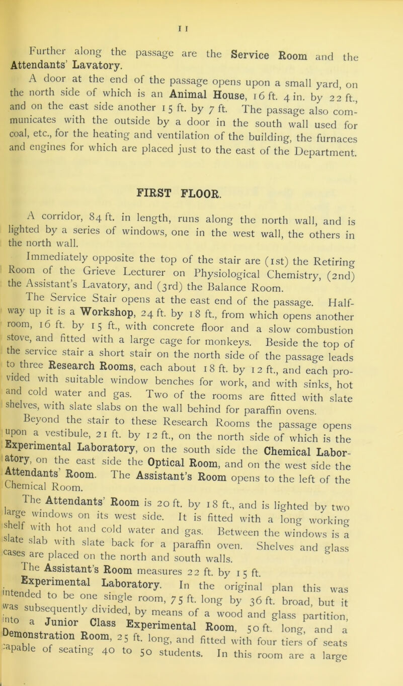 Further along the passage are the Service Room and the Attendants’ Lavatory. A door at the end of the passage opens upon a small yard, on the north side of which is an Animal House, i6ft. 4 in. by 22 ft, and on the east side another i 5 ft. by 7 ft. The passage also com- municates with the outside by a door in the south wall used for coal, etc., for the heating and ventilation of the building, the furnaces and engines for which are placed just to the east of the Department. FIRST FLOOR. A corridor, 84 ft. in length, runs along the north wall, and is lighted by a series of windows, one in the west wall, the others in the north wall. Immediately opposite the top of the stair are (ist) the Retiring Room of the Grieve Lecturer on Physiological Chemistry, (2nd) the Assistants Lavatory, and (3rd) the Balance Room. The Service Stair opens at the east end of the passage. Half- way up it is a Workshop, 24 ft. by 18 ft., from which opens another room, 16 ft. by 15 ft., with concrete floor and a slow combustion stove, and fitted with a large cage for monkeys. Beside the top of the service stair a short stair on the north side of the passage leads to three Research Rooms, each about i 8 ft. by 12 ft., and each pro- vided with suitable window benches for work, and with sinks, hot and cold water and gas. Two of the rooms are fitted with slate shelves, with slate slabs on the wall behind for paraffin ovens. Beyond the stair to these Research Rooms the passage opens upon a vestibule, 21 ft. by 12 ft., on the north side of which is the Experimental Laboratory, on the south side the Chemical Labor- atory on the east side the Optical Room, and on the west side the Attendants Room. The Assistant’s Room opens to the left of the khemical Room. The Attendants’ Room is 20 ft. by 18 ft., and is lighted by two arge windows on its west side. It is fitted with .t long working sl! ^^etween the windows is k e slab with slate back for a paraffin oven. Shelves and glass cases are placed on the north and south walls. Die Assistant’s Room measures 22 ft. by 15 ft. o'-iginal plan this was was sMh tis room, 75 ft. long by 36ft. broad, but it vas subsequently divided by means of a wood and glass partition, aito a Junior Class Experimental Room, 50 ft. long and a Demonstration Room, 25 ft lono- and finpH tt-.-i-i-. r 4-- ’ r U^ c ■ ^ nttecl with four tiers of seats -apable of seating 40 to 50 students. In this room are a large