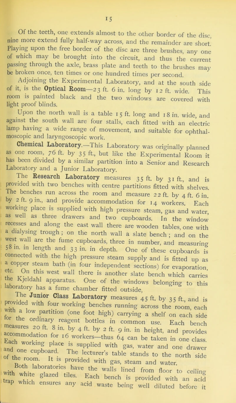 Of the teeth, one extends almost to the other border of the disc, nine more extend fully half-way across, and the remainder are short' Playing upon the free border of the disc are three brushes, any one of which may be brought into the circuit, and thus the current passing through the axle, brass plate and teeth to the brushes may be broken once, ten times or one hundred times per second. Adjoining the Experimental Laboratory, and at the south side of it, is the Optical Room—23 ft. 6 in, long by 12 ft. wide. This room is painted black and the two windows are covered with light proof blinds. Upon the north wall is a table 15 ft. long and 18 in. wide, and against the south wall are four stalls, each fitted with an electric lamp having a wide range of movement, and suitable for ophthal- moscopic and laryngoscopic work. Chemical Laboratory.—This Laboratory was originally planned as one room, 76 ft. by 35 ft, but like the Experimental Room it has been divided by a similar partition into a Senior and Research Laboratory and a Junior Laboratory. The Research Laboratory measures 3 5 ft. by 31 ft., and is provided with two benches with centre partitions fitted with shelves. The benches run across the room and measure 22 ft by 4 ft 6 in. by 2 ft. 9 in., and provide accommodation for 14 workers. Each working place is supplied with high pressure steam, gas and water, as well as three drawers and two cupboards. In the window’ recesses and along the east wall there are wooden tables, one with a dialysing trough ; on the north wall a slate bench ; and on the west wall are the fume cupboards, three in number, and measuring 58 m. m length and 33 in. in depth. One of these cupboards is connected with the high pressure steam supply and is fitted up as a copper steam bath (in four independent sections) for evaporation T another slate bench which carries he Kjeldahl apparatus. One of the windows belonging to this laboratory has a fume chamber fitted outside. The Junior Class Laboratory measures 45 ft. by 3 c ft and is provided with four working benches running across the roo’m, each for tK  partition (one foot higli) carrying a shelf on each side e ordinary reagent bottles in common use. Each bench Each 64 can be taken in one class. Each working place is supplied with gas, water and one drawer the LT U stands to the north side R ikTk  and water, with wL from floor to ceiling o A r ® with an aci5 trap which ensures any acid waste being well diluted before it