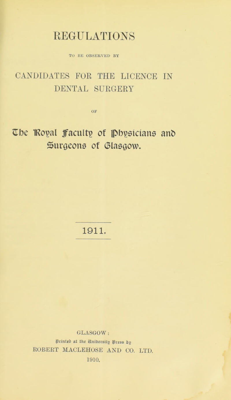 REGULATIONS TO BE OBSERVED BY CANDIDATES FOR THE LICENCE IN DENTAL SURGERY £be 1Ro\>al faculty of pb^slrians anb Surgeons of Glasgow. 1911. GLASGOW : PriitUb at the Slnibcrsiij) fJecss by ROBERT MACLEHOSE AND CO. LTD. 1910.