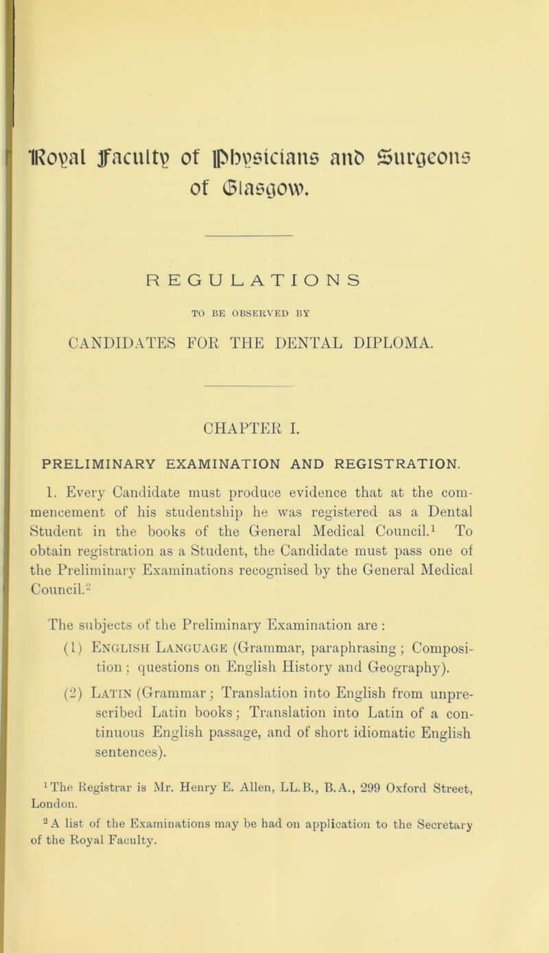 1Ro\>al faculty of physicians anO Surgeons of Glasgow. REGULATIONS TO BE OBSERVED BY CANDIDATES FOR THE DENTAL DIPLOMA. CHAPTER I. PRELIMINARY EXAMINATION AND REGISTRATION. 1. Every Candidate must produce evidence that at the com- mencement of his studentship he was registered as a Dental Student in the books of the General Medical Council.1 To obtain registration as a Student, the Candidate must pass one of the Preliminary Examinations recognised by the General Medical Council.2 The subjects of the Preliminary Examination are : (1) English Language (Grammar, paraphrasing; Composi- tion ; questions on English History and Geography). (2) Latin (Grammar; Translation into English from unpre- scribed Latin books; Translation into Latin of a con- tinuous English passage, and of short idiomatic English sentences). 1The Registrar is Mr. Henry E. Allen, LL.B., B.A., 299 Oxford Street, London. 2 A list of the Examinations may be had on application to the Secretary of the Royal Faculty.