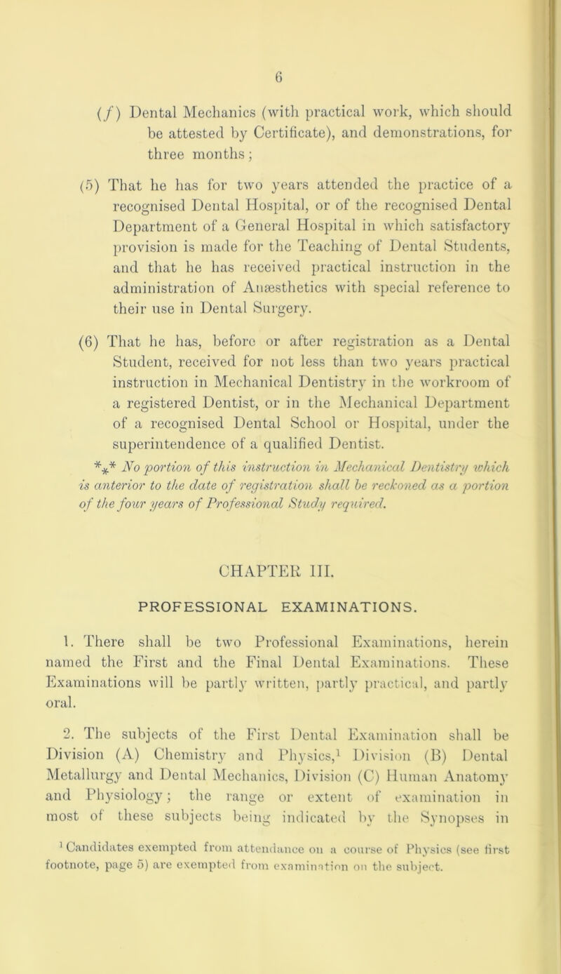 (/) Dental Mechanics (with practical work, which should be attested by Certificate), and demonstrations, for three months; (5) That he has for two years attended the practice of a recognised Dental Hospital, or of the recognised Dental Department of a General Hospital in which satisfactory provision is made for the Teaching of Dental Students, and that he has received practical instruction in the administration of Anaesthetics with special reference to their use in Dental Surgery. (6) That he has, before or after registration as a Dental Student, received for not less than two years practical instruction in Mechanical Dentistry in the workroom of a registered Dentist, or in the Mechanical Department of a recognised Dental School or Hospital, under the superintendence of a qualified Dentist. *** No 'portion of this instruction in Mechanical Dentistry which is anterior to the date of registration shall he reckoned as a portion of the four years of Professional Study required. CHAPTER III. PROFESSIONAL EXAMINATIONS. 1. There shall be two Professional Examinations, herein named the First and the Final Dental Examinations. These Examinations will be parti}• written, partly practical, and partly oral. 2. The subjects of the First Dental Examination shall be Division (A) Chemistry and Physics,1 Division (B) Dental Metallurgy and Dental Mechanics, Division (C) Human Anatomy and Physiology; the range or extent of examination in most of these subjects being indicated by the Synopses in 1 Candidates exempted from attendance on a course of Physics (see first footnote, page 5) are exempted from examination on the subject.