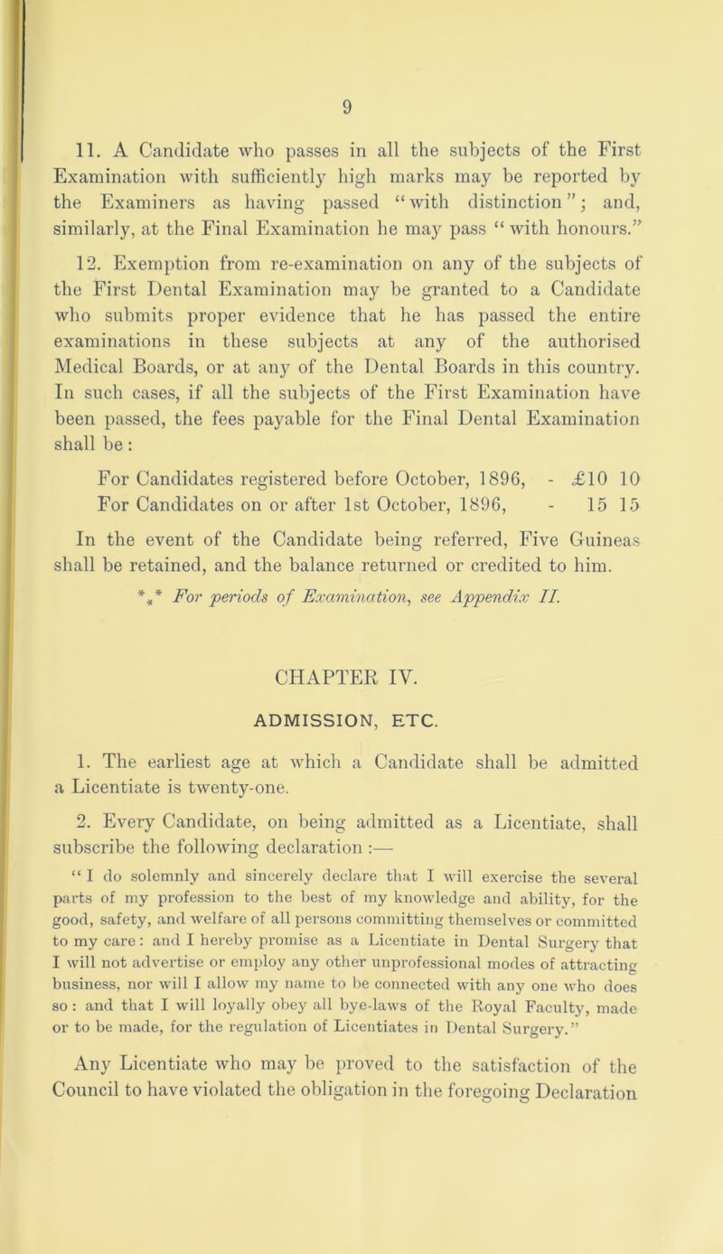 11. A Candidate who passes in all the subjects of the First Examination with sufficiently high marks may be reported by the Examiners as having passed “ with distinction ”; and, similarly, at the Final Examination he may pass “ with honours.” 12. Exemption from re-examination on any of the subjects of the First Dental Examination may be granted to a Candidate who submits proper evidence that he has passed the entire examinations in these subjects at any of the authorised Medical Boards, or at any of the Dental Boards in this country. In such cases, if all the subjects of the First Examination have been passed, the fees payable for the Final Dental Examination shall be: For Candidates registered before October, 1896, - £10 10 For Candidates on or after 1st October, 1896, - 15 15 In the event of the Candidate being referred, Five Guineas shall be retained, and the balance returned or credited to him. *** For periods of Examination, see Appendix II. CHAPTER IV. ADMISSION, ETC. 1. The earliest age at which a Candidate shall be admitted a Licentiate is twenty-one. 2. Every Candidate, on being admitted as a Licentiate, shall subscribe the following declaration :— “ I do solemnly and sincerely declare that I will exercise the several parts of my profession to the best of my knowledge and ability, for the good, safety, and welfare of all persons committing themselves or committed to my care: and I hereby promise as a Licentiate in Dental Surgery that I will not advertise or employ any other unprofessional modes of attracting business, nor will I allow my name to be connected with any one who does so : and that I will loyally obey all bye-laws of the Royal Faculty, made or to be made, for the regulation of Licentiates in Dental Surgery.” Any Licentiate who may be proved to the satisfaction of the Council to have violated the obligation in the foregoing Declaration