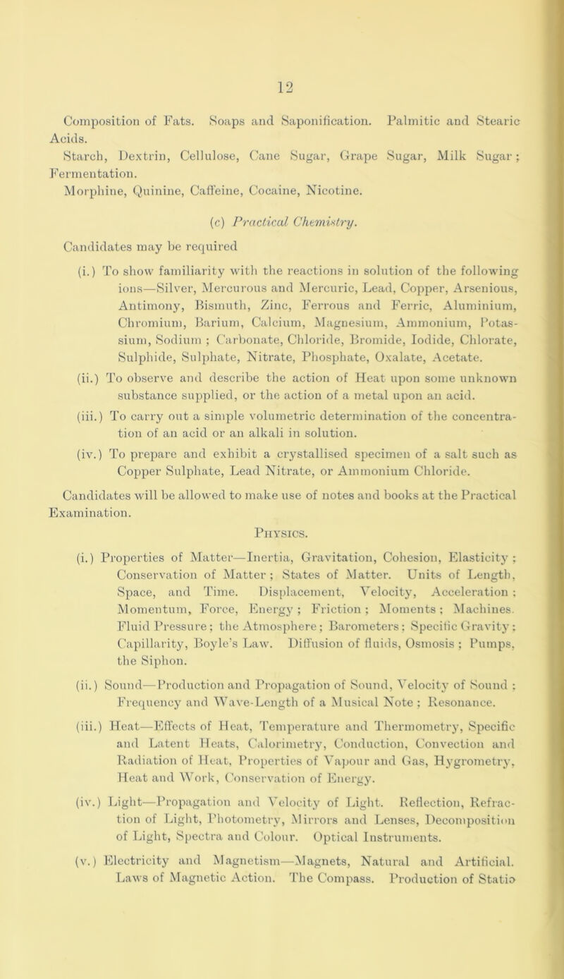 Composition of Fats. Soaps and Saponification. Palmitic and Stearic Acids. Starch, Dextrin, Cellulose, Cane Sugar, Grape Sugar, Milk Sugar; Fermentation. Morphine, Quinine, Caffeine, Cocaine, Nicotine. (c) Practical Chemistry. Candidates may be required (i.) To show familiarity with the reactions in solution of the following ions—Silver, Mercurous and Mercuric, Lead, Copper, Arsenious, Antimony, Bismuth, Zinc, Ferrous and Ferric, Aluminium, Chromium, Barium, Calcium, Magnesium, Ammonium, Potas- sium, Sodium ; Carbonate, Chloride, Bromide, Iodide, Chlorate, Sulphide, Sulphate, Nitrate, Phosphate, Oxalate, Acetate. (ii.) To observe and describe the action of Heat upon some unknown substance supplied, or the action of a metal upon an acid. (iii.) To carry out a simple volumetric determination of the concentra- tion of an acid or an alkali in solution. (iv.) To prepare and exhibit a crystallised specimen of a salt such as Copper Sulphate, Lead Nitrate, or Ammonium Chloride. Candidates will be allowed to make use of notes and books at the Practical Examination. Physics. (i.) Properties of Matter—Inertia, Gravitation, Cohesion, Elasticity; Conservation of Matter; States of Matter. Units of Length, Space, and Time. Displacement, Velocity, Acceleration ; Momentum, Force, Energy; Friction; Moments; Machines. Fluid Pressure; the Atmosphere; Barometers; Specific Gravity; Capillarity, Boyle’s Law. Diffusion of fluids, Osmosis ; Pumps, the Siphon. (ii.) Sound—Production and Propagation of Sound, Velocity of Sound : Frequency and Wave-Length of a Musical Note : Resonance. (iii.) Heat—Effects of Heat, Temperature and Thermometry, Specific and Latent Heats, Calorimetry, Conduction, Convection and Radiation of Heat, Properties of Vapour and Gas, Hygrometry, Heat and Work, Conservation of Energy. (iv.) Light—Propagation and Velocity of Light. Reflection, Refrac- tion of Light, Photometry, Mirrors and Lenses, Decomposition of Light, Spectra and Colour. Optical Instruments. (v.) Electricity and Magnetism—Magnets, Natural and Artificial. Laws of Magnetic Action. The Compass. Production of Statio
