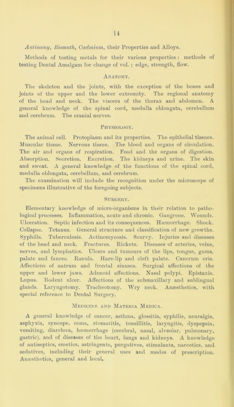 Antimony, Bismuth, Cadmium, their Properties and Alloys. Methods of testing metals for their various properties: methods of testing Dental Amalgam for change of vol. ; edge, strength, flow. Anatomy. The skeleton and the joints, with the exception of the bones and joints of the upper and the lower extremity. The regional anatomy of the head and neck. The viscera of the thorax and abdomen. A general knowledge of the spinal cord, medulla oblongata, cerebellum and cerebrum. The cranial nerves. Physiology. The animal cell. Protoplasm and its properties. The epithelial tissues. Muscular tissue. Nervous tissue. The blood and organs of circulation. The air and organs of respiration. Food and the organs of digestion. Absorption. Secretion. Excretion. The kidneys and urine. The skin and sweat. A general knowledge of the functions of the spinal cord, medulla oblongata, cerebellum, and cerebrum. The examination will include the recognition under the microscope of specimens illustrative of the foregoing subjects. Surgery. Elementary knowledge of micro-organisms in their relation to patho- logical processes. Inflammation, acute and chronic. Gangrene. Wounds. Ulceration. Septic infection and its consequences. Haemorrhage. Shock. Collapse. Tetanus. General structure and classification of new growths. Syphilis. Tuberculosis. Actinomycosis. Scurvy. Injuries and diseases of the head and neck. Fractures. Rickets. Diseases of arteries, veins, nerves, and lymphatics. Ulcers and tumours of the lips, tongue, gums, palate and fauces. Ranula. Hare-lip and cleft palate. Cancrum oris. Affections of antrum and frontal sinuses. Surgical affections of the upper and lower jaws. Adenoid affections. Nasal polypi. Epistaxis. Lupus. Rodent ulcer. Affections of the submaxillary and sublingual glands. Laryngotomy. Tracheotomy. Wry neck. Anaesthetics, with special reference to Dental Surgery. Medicine and Materia Medica. A general knowledge of cancer, asthma, glossitis, syphilis, neuralgia, asphyxia, syncope, coma, stomatitis, tonsillitis, laryngitis, dyspepsia,. vomiting, diarrhoea, haemorrhage (cerebral, nasal, alveolar, pulmonary, gastric), and of diseases of the heart, lungs and kidneys. A knowledge of antiseptics, emetics, astringents, purgatives, stimulants, narcotics, and sedatives, including their general uses and modes of prescription. Anaesthetics, general and local.