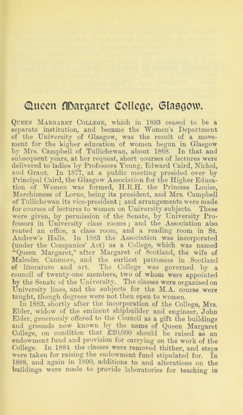 (Slucen flDaroaret College, Glaegow. Quekx Margaret College, which in 1893 ceased to be a separate institution, and became the Women’s Department of the University of Glasgow, was the result of a move- ment for the higher education of women begun in Glasgow by Mrs. Campbell of Tullichewan, about 1868. In that and subsequent years, at her request, short courses of lectures were delivered to ladies by Professors Young, Edward Caird, Nichol, and Grant. In 1877, at a public meeting presided over by Principal Caird, the Glasgow Association for the Higher Educa- tion of Women was formed, H.E.H. the Princess Louise, Marchioness of Lome, being its president, and Mrs. Campbell of Tullichewan its vice-president; and arrangements were made for coui'ses of lectures to women on University subjects. These were given, by permission of the Senate, by University Pro- fessors in University class rooms ; and the Association also rented an office, a class room, and a reading room in St. Andrew’s Halls. In 1883 the Association was incorporated (under the Companies’ Act) as a College, which was named “Queen Margaret,” after IMargaret of Scotland, the wife of Malcolm Canmore, and the earliest patroness in Scotland of literature and art. The College was governed by a council of twenty-one members, two of whom were appointed by the Senate of the University. The classes were organised on University lines, aiul the subjects for the M.A. course were tauglit, tliough degrees were not then open to women. In 1883, shortly after the incorporation of the College, Mrs. Elder, widow of the eminent shipbuilder and engineei', John Elder, generously offered to the Council as a gift me buildings and grounds now known by the name of Queen Margaret College, on condition that_ £20,000 should be raised as an endowment fund and provision for carrying on the work of the College. In 1884 the classes were removed thither, and steps were taken for raising the endowment fund stipulated for. In 1888, and again in 1890, additions to and alterations on the buildings were made to provide laboratories for teaching in