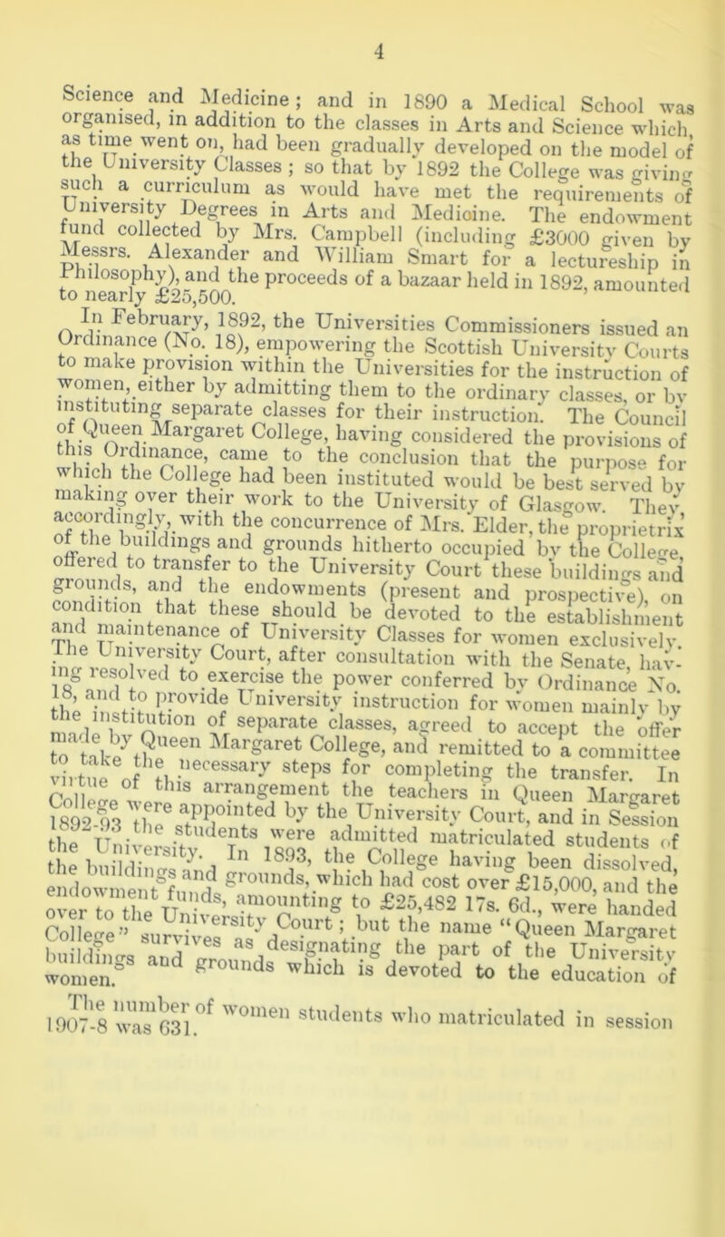 Science and Medicine; and in 1890 a Medical School was organised, in addition to the classes in Arts and Science which as time went on had been gradually developed on the model of the University Classes ; so that by 1892 the College was giving such a currmulum as would have met the requirements of niversi y egrees in Arts and Medioine. The endowment fund collected by Mrs. Campbell (including £3000 given by Messrs. Alexander and William Smart for a lectureship in Philosophy) and the proceeds of a bazaar held in 1892, amounted CO nearly £25,500. Universities Commissioners issued an Ordinance (No._ 18), empowering the Scottish Universitv Courts to make provision within the Universities for the instruction of women either by admitting them to the ordinary classes, or bv instituting separate classes for their instruction. The Council College having considered the provisions of this Oidinance, came to the conclusion that the purpose for which the College had been instituted would be best served by naking oyer their work to the University of Glasgow. Thev accordingly with the concurrence of Mrs. Elder, the proprietrix of the buildings and grounds hitherto occupied bv the Colleo-e offered to transfer to the University Court these buildino-s and endowments (present and prospective), on condition that these should be devoted to the establishment and maintenance of University Classes for women exchisivelv. hi^ U’ consultation with the Senate, hav- ng lesohed to exercise the power conferred bv Ordinanci No the7nl;?nf™''''^f University instruction for women mainlv by the institution of separate classes, acrreed to accept the offer virtue Of completing the transfer. In i tue ot this arrangement the teachers in Queen Martraret 1892^93 Thrs^t^^r”r^^^ the University Court, and in Setion the Uni!ir>P^^?^ admitted matriculated students of the buildiiifrq College having been dissolved, enclow i^e ^15,000, and the College’’ survivnQ ^ Uoqrt; but the name “Queen Margaret buildnicro onV designating the part of the Universitv wlei^ and grounds which is devoted to the education of 1907-8 wa?631.^^ ’omen students who matriculated in session